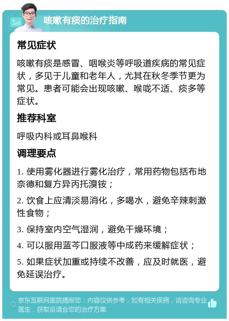 咳嗽有痰的治疗指南 常见症状 咳嗽有痰是感冒、咽喉炎等呼吸道疾病的常见症状，多见于儿童和老年人，尤其在秋冬季节更为常见。患者可能会出现咳嗽、喉咙不适、痰多等症状。 推荐科室 呼吸内科或耳鼻喉科 调理要点 1. 使用雾化器进行雾化治疗，常用药物包括布地奈德和复方异丙托溴铵； 2. 饮食上应清淡易消化，多喝水，避免辛辣刺激性食物； 3. 保持室内空气湿润，避免干燥环境； 4. 可以服用蓝芩口服液等中成药来缓解症状； 5. 如果症状加重或持续不改善，应及时就医，避免延误治疗。