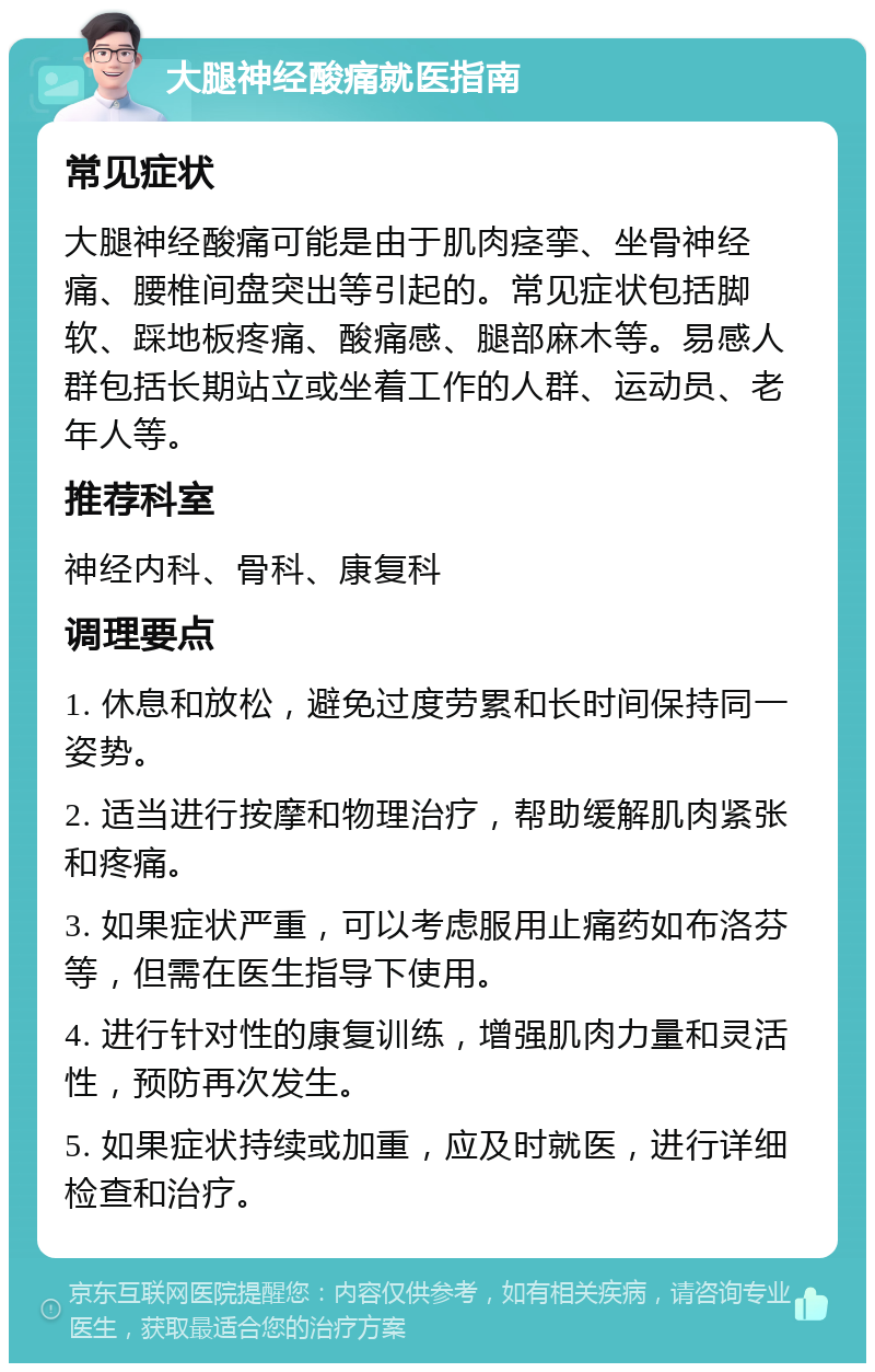 大腿神经酸痛就医指南 常见症状 大腿神经酸痛可能是由于肌肉痉挛、坐骨神经痛、腰椎间盘突出等引起的。常见症状包括脚软、踩地板疼痛、酸痛感、腿部麻木等。易感人群包括长期站立或坐着工作的人群、运动员、老年人等。 推荐科室 神经内科、骨科、康复科 调理要点 1. 休息和放松，避免过度劳累和长时间保持同一姿势。 2. 适当进行按摩和物理治疗，帮助缓解肌肉紧张和疼痛。 3. 如果症状严重，可以考虑服用止痛药如布洛芬等，但需在医生指导下使用。 4. 进行针对性的康复训练，增强肌肉力量和灵活性，预防再次发生。 5. 如果症状持续或加重，应及时就医，进行详细检查和治疗。