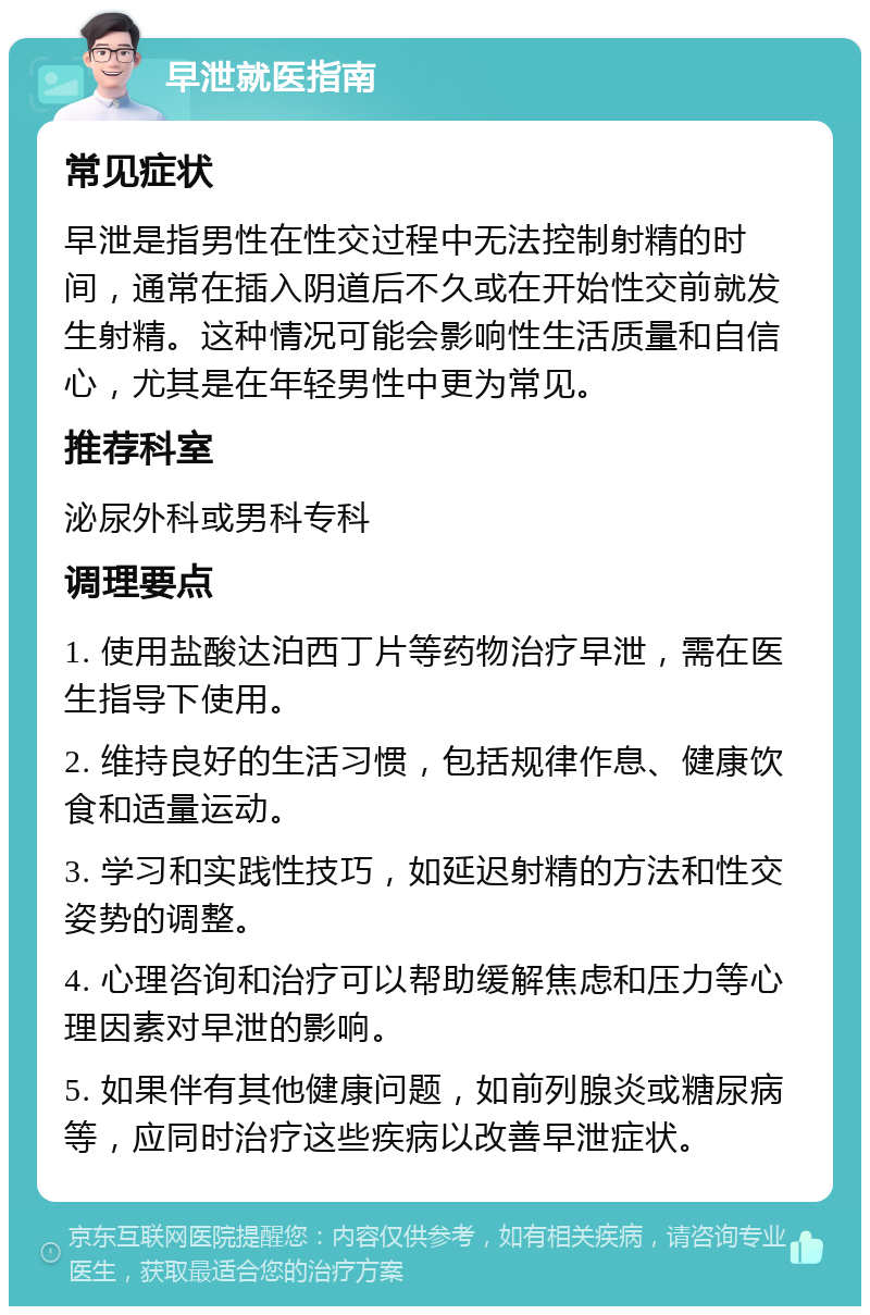 早泄就医指南 常见症状 早泄是指男性在性交过程中无法控制射精的时间，通常在插入阴道后不久或在开始性交前就发生射精。这种情况可能会影响性生活质量和自信心，尤其是在年轻男性中更为常见。 推荐科室 泌尿外科或男科专科 调理要点 1. 使用盐酸达泊西丁片等药物治疗早泄，需在医生指导下使用。 2. 维持良好的生活习惯，包括规律作息、健康饮食和适量运动。 3. 学习和实践性技巧，如延迟射精的方法和性交姿势的调整。 4. 心理咨询和治疗可以帮助缓解焦虑和压力等心理因素对早泄的影响。 5. 如果伴有其他健康问题，如前列腺炎或糖尿病等，应同时治疗这些疾病以改善早泄症状。