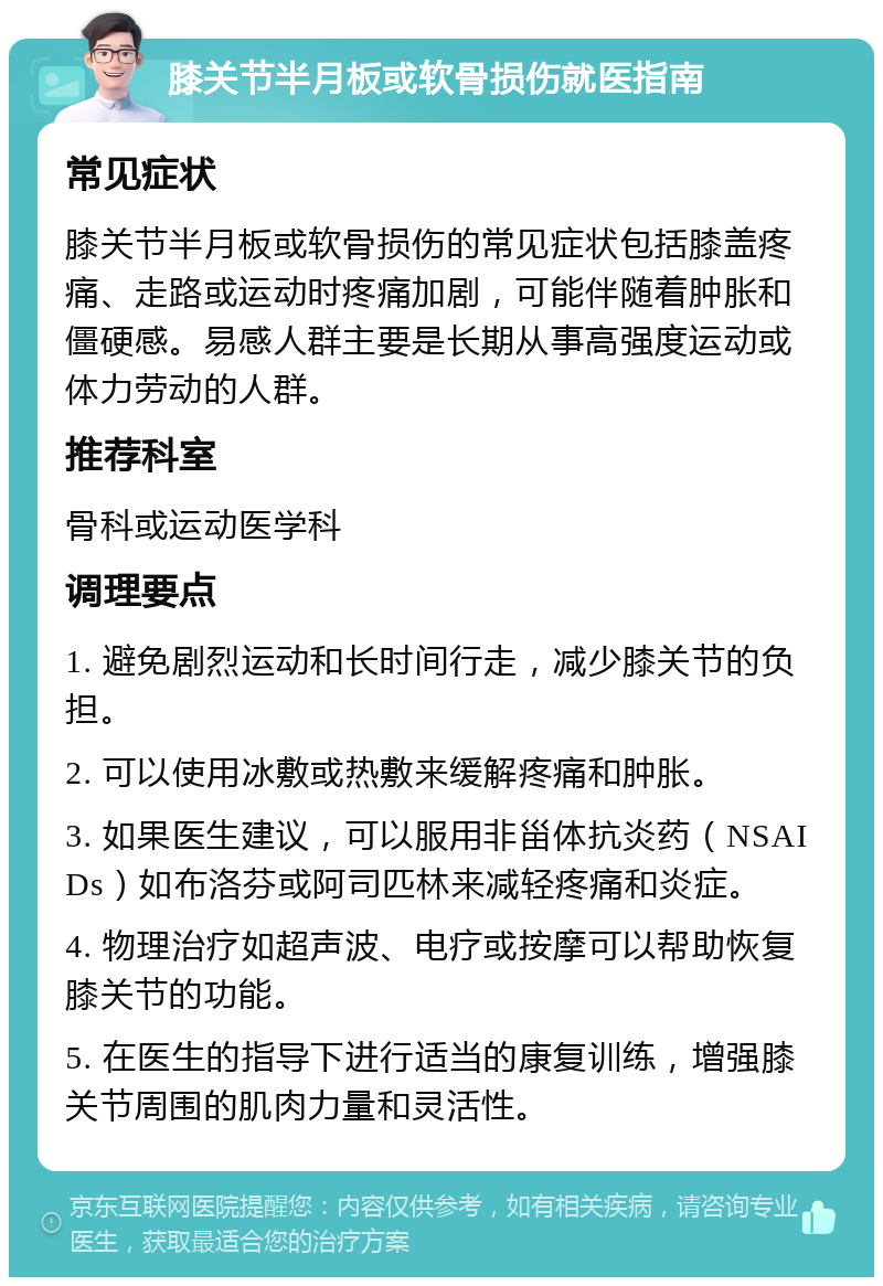 膝关节半月板或软骨损伤就医指南 常见症状 膝关节半月板或软骨损伤的常见症状包括膝盖疼痛、走路或运动时疼痛加剧，可能伴随着肿胀和僵硬感。易感人群主要是长期从事高强度运动或体力劳动的人群。 推荐科室 骨科或运动医学科 调理要点 1. 避免剧烈运动和长时间行走，减少膝关节的负担。 2. 可以使用冰敷或热敷来缓解疼痛和肿胀。 3. 如果医生建议，可以服用非甾体抗炎药（NSAIDs）如布洛芬或阿司匹林来减轻疼痛和炎症。 4. 物理治疗如超声波、电疗或按摩可以帮助恢复膝关节的功能。 5. 在医生的指导下进行适当的康复训练，增强膝关节周围的肌肉力量和灵活性。