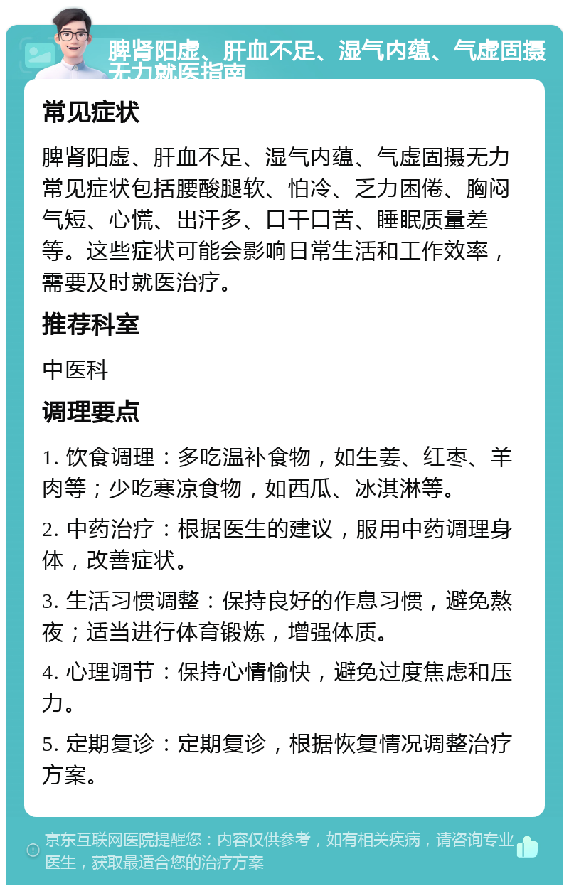 脾肾阳虚、肝血不足、湿气内蕴、气虚固摄无力就医指南 常见症状 脾肾阳虚、肝血不足、湿气内蕴、气虚固摄无力常见症状包括腰酸腿软、怕冷、乏力困倦、胸闷气短、心慌、出汗多、口干口苦、睡眠质量差等。这些症状可能会影响日常生活和工作效率，需要及时就医治疗。 推荐科室 中医科 调理要点 1. 饮食调理：多吃温补食物，如生姜、红枣、羊肉等；少吃寒凉食物，如西瓜、冰淇淋等。 2. 中药治疗：根据医生的建议，服用中药调理身体，改善症状。 3. 生活习惯调整：保持良好的作息习惯，避免熬夜；适当进行体育锻炼，增强体质。 4. 心理调节：保持心情愉快，避免过度焦虑和压力。 5. 定期复诊：定期复诊，根据恢复情况调整治疗方案。