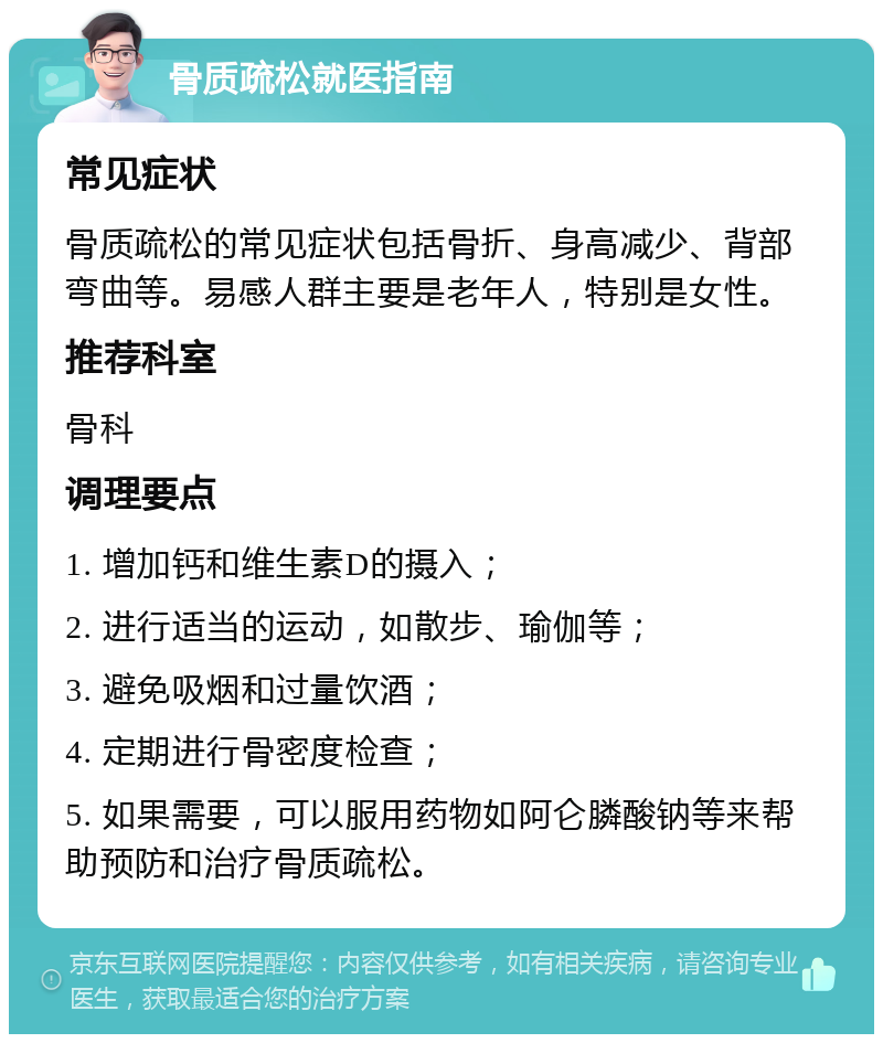 骨质疏松就医指南 常见症状 骨质疏松的常见症状包括骨折、身高减少、背部弯曲等。易感人群主要是老年人，特别是女性。 推荐科室 骨科 调理要点 1. 增加钙和维生素D的摄入； 2. 进行适当的运动，如散步、瑜伽等； 3. 避免吸烟和过量饮酒； 4. 定期进行骨密度检查； 5. 如果需要，可以服用药物如阿仑膦酸钠等来帮助预防和治疗骨质疏松。