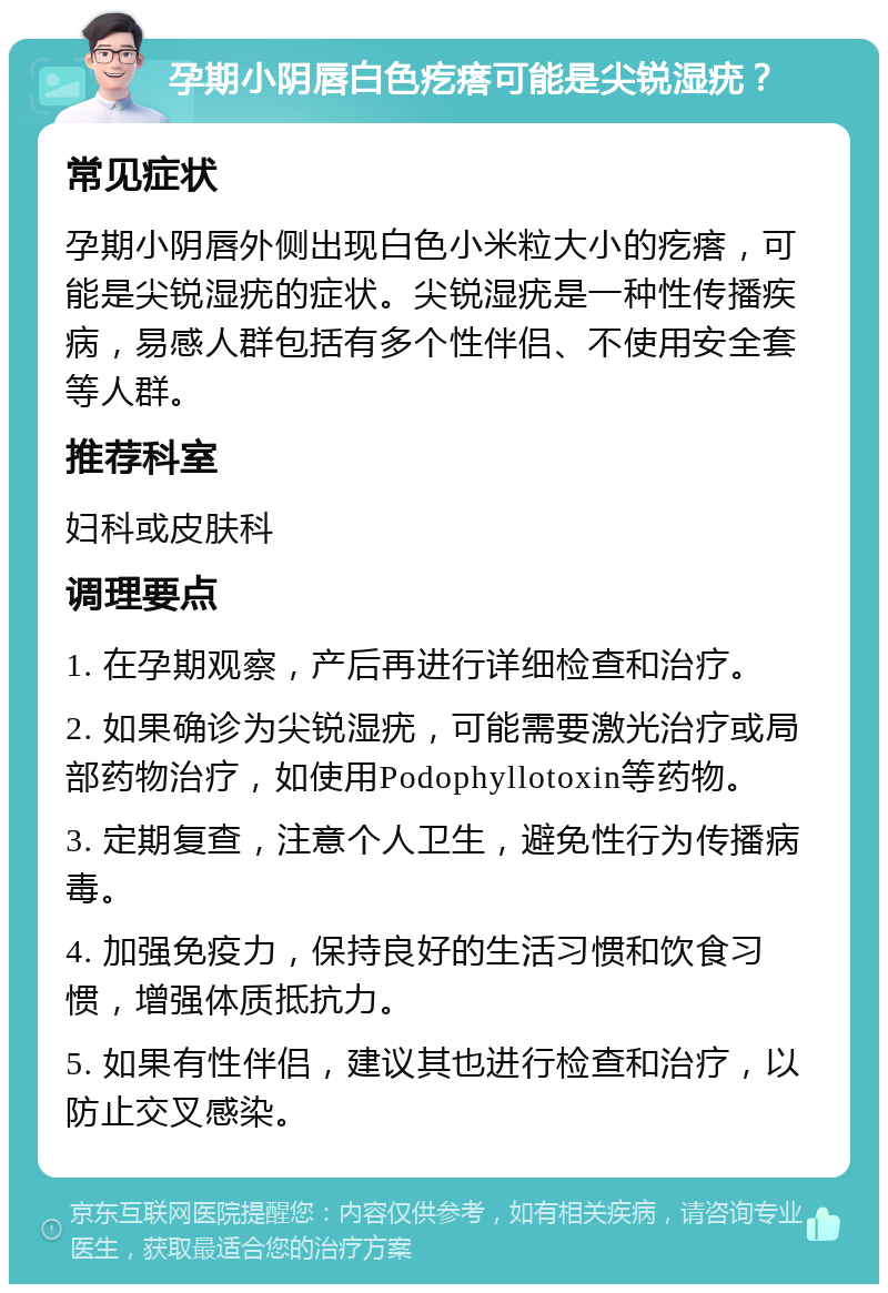 孕期小阴唇白色疙瘩可能是尖锐湿疣？ 常见症状 孕期小阴唇外侧出现白色小米粒大小的疙瘩，可能是尖锐湿疣的症状。尖锐湿疣是一种性传播疾病，易感人群包括有多个性伴侣、不使用安全套等人群。 推荐科室 妇科或皮肤科 调理要点 1. 在孕期观察，产后再进行详细检查和治疗。 2. 如果确诊为尖锐湿疣，可能需要激光治疗或局部药物治疗，如使用Podophyllotoxin等药物。 3. 定期复查，注意个人卫生，避免性行为传播病毒。 4. 加强免疫力，保持良好的生活习惯和饮食习惯，增强体质抵抗力。 5. 如果有性伴侣，建议其也进行检查和治疗，以防止交叉感染。