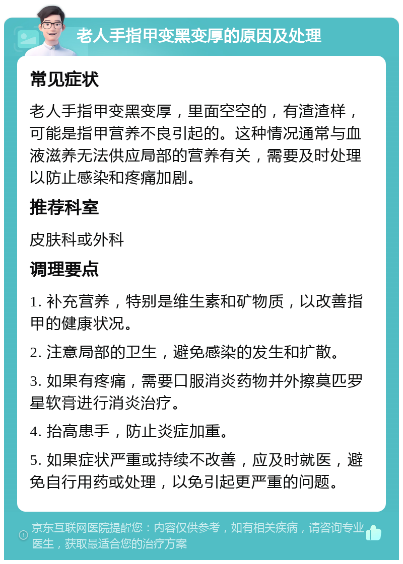 老人手指甲变黑变厚的原因及处理 常见症状 老人手指甲变黑变厚，里面空空的，有渣渣样，可能是指甲营养不良引起的。这种情况通常与血液滋养无法供应局部的营养有关，需要及时处理以防止感染和疼痛加剧。 推荐科室 皮肤科或外科 调理要点 1. 补充营养，特别是维生素和矿物质，以改善指甲的健康状况。 2. 注意局部的卫生，避免感染的发生和扩散。 3. 如果有疼痛，需要口服消炎药物并外擦莫匹罗星软膏进行消炎治疗。 4. 抬高患手，防止炎症加重。 5. 如果症状严重或持续不改善，应及时就医，避免自行用药或处理，以免引起更严重的问题。