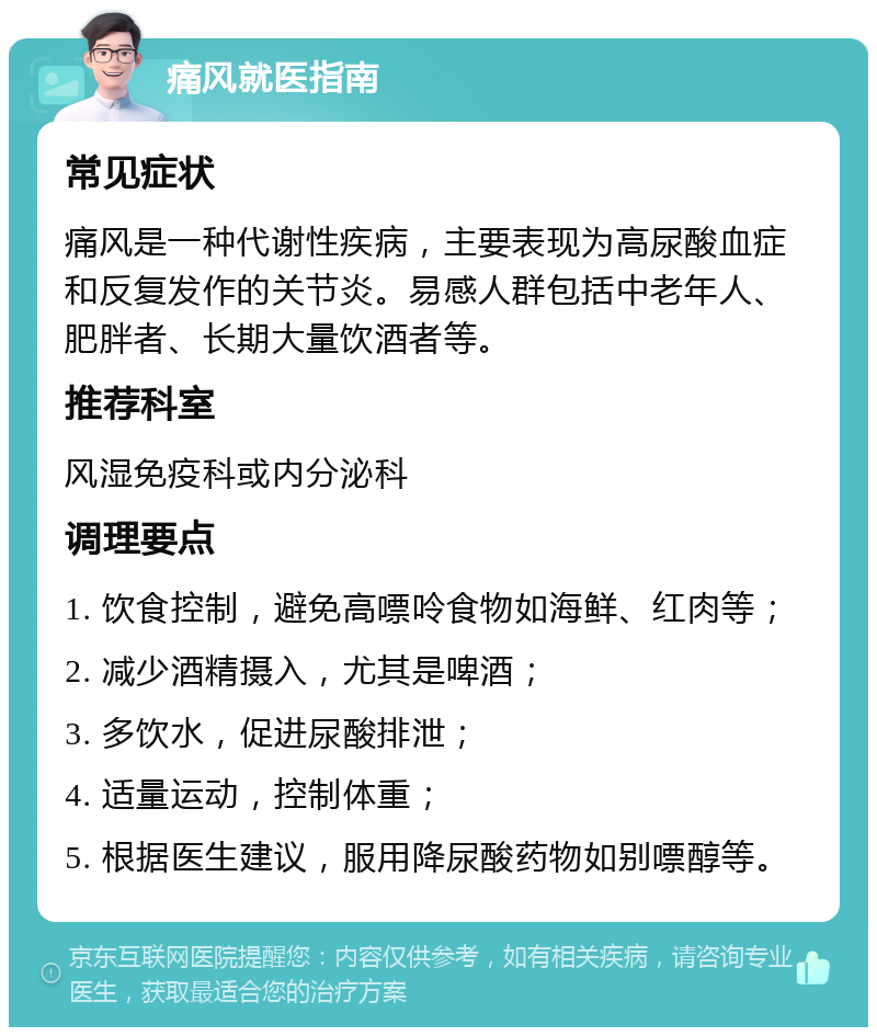 痛风就医指南 常见症状 痛风是一种代谢性疾病，主要表现为高尿酸血症和反复发作的关节炎。易感人群包括中老年人、肥胖者、长期大量饮酒者等。 推荐科室 风湿免疫科或内分泌科 调理要点 1. 饮食控制，避免高嘌呤食物如海鲜、红肉等； 2. 减少酒精摄入，尤其是啤酒； 3. 多饮水，促进尿酸排泄； 4. 适量运动，控制体重； 5. 根据医生建议，服用降尿酸药物如别嘌醇等。