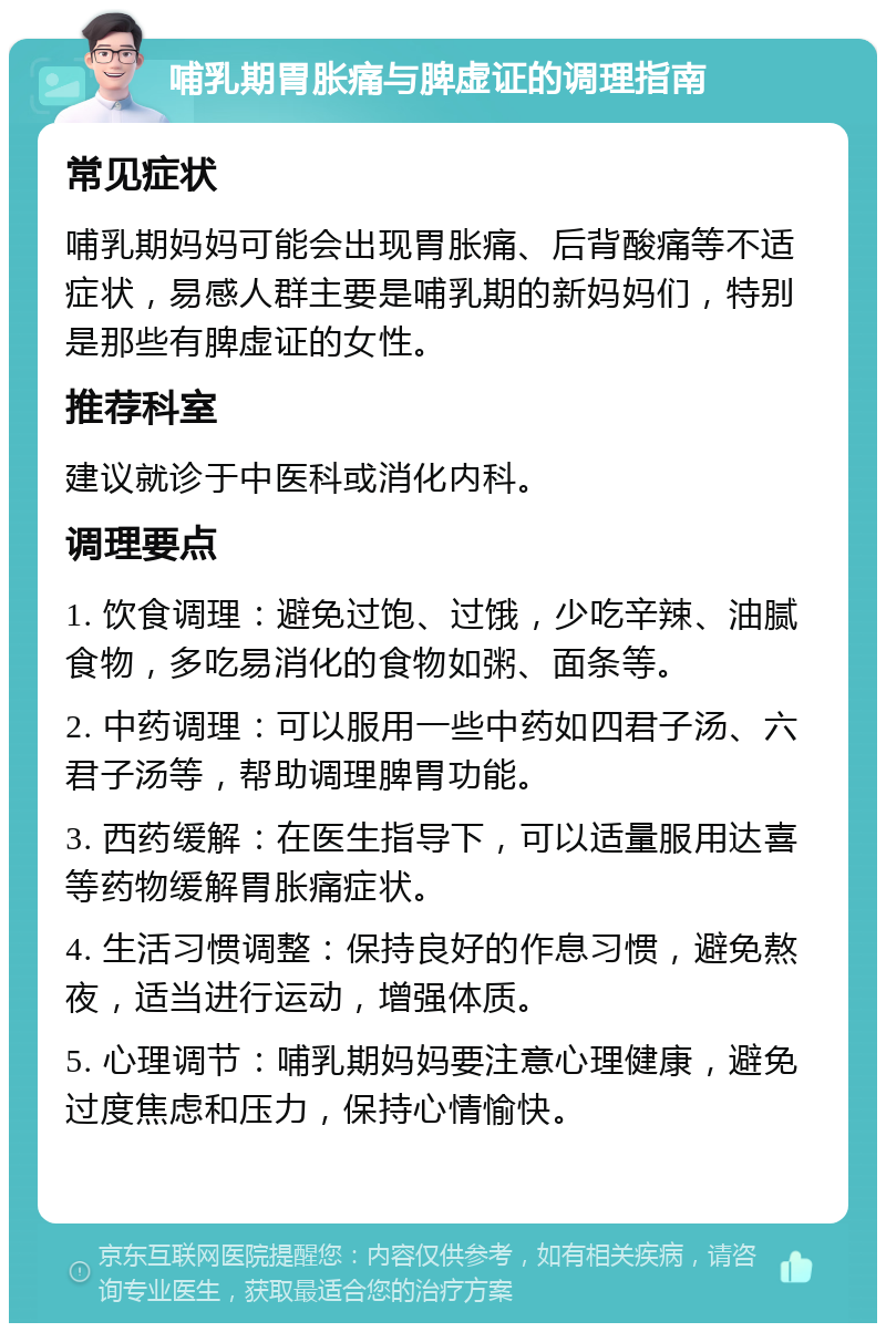 哺乳期胃胀痛与脾虚证的调理指南 常见症状 哺乳期妈妈可能会出现胃胀痛、后背酸痛等不适症状，易感人群主要是哺乳期的新妈妈们，特别是那些有脾虚证的女性。 推荐科室 建议就诊于中医科或消化内科。 调理要点 1. 饮食调理：避免过饱、过饿，少吃辛辣、油腻食物，多吃易消化的食物如粥、面条等。 2. 中药调理：可以服用一些中药如四君子汤、六君子汤等，帮助调理脾胃功能。 3. 西药缓解：在医生指导下，可以适量服用达喜等药物缓解胃胀痛症状。 4. 生活习惯调整：保持良好的作息习惯，避免熬夜，适当进行运动，增强体质。 5. 心理调节：哺乳期妈妈要注意心理健康，避免过度焦虑和压力，保持心情愉快。