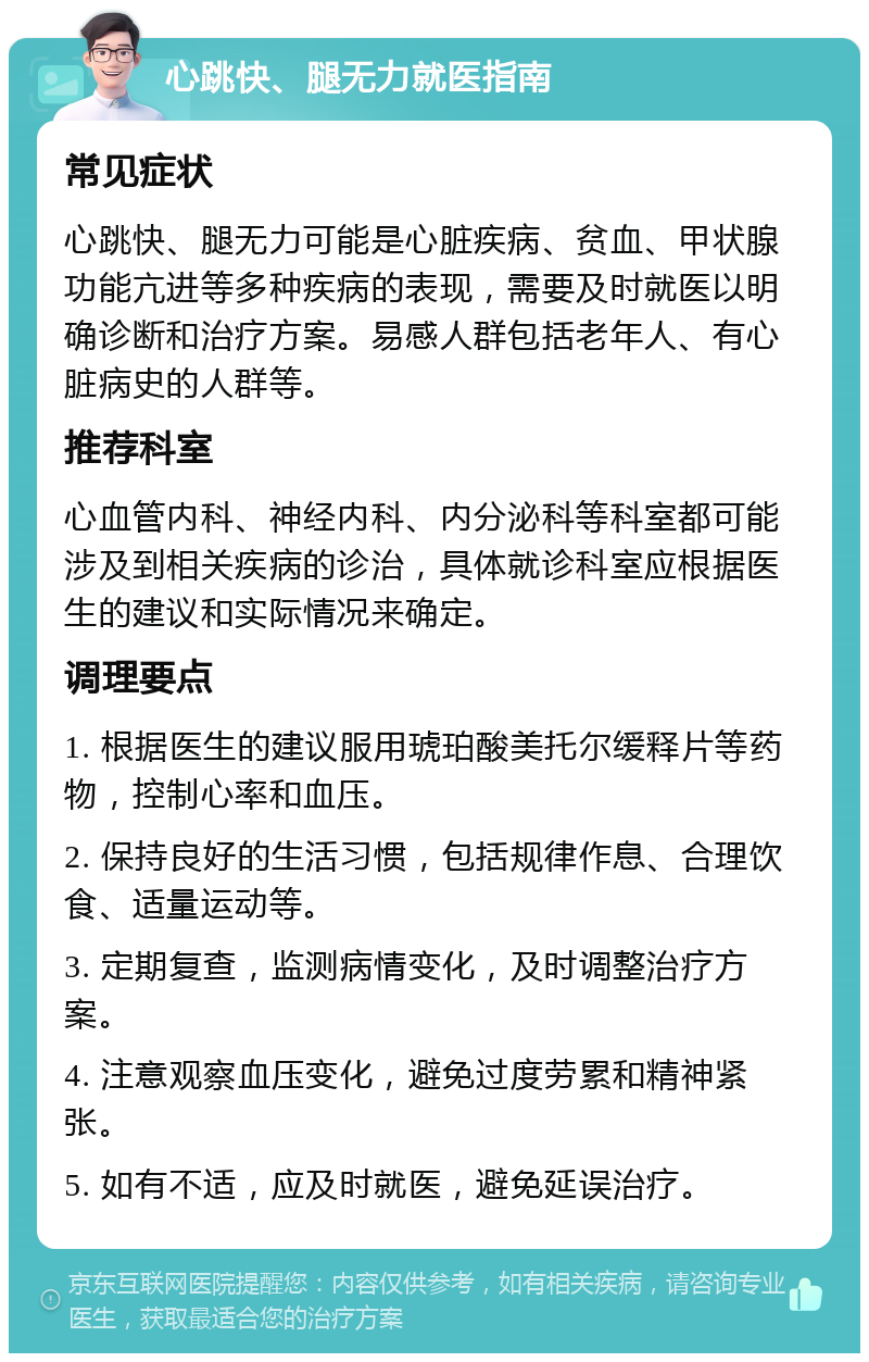 心跳快、腿无力就医指南 常见症状 心跳快、腿无力可能是心脏疾病、贫血、甲状腺功能亢进等多种疾病的表现，需要及时就医以明确诊断和治疗方案。易感人群包括老年人、有心脏病史的人群等。 推荐科室 心血管内科、神经内科、内分泌科等科室都可能涉及到相关疾病的诊治，具体就诊科室应根据医生的建议和实际情况来确定。 调理要点 1. 根据医生的建议服用琥珀酸美托尔缓释片等药物，控制心率和血压。 2. 保持良好的生活习惯，包括规律作息、合理饮食、适量运动等。 3. 定期复查，监测病情变化，及时调整治疗方案。 4. 注意观察血压变化，避免过度劳累和精神紧张。 5. 如有不适，应及时就医，避免延误治疗。