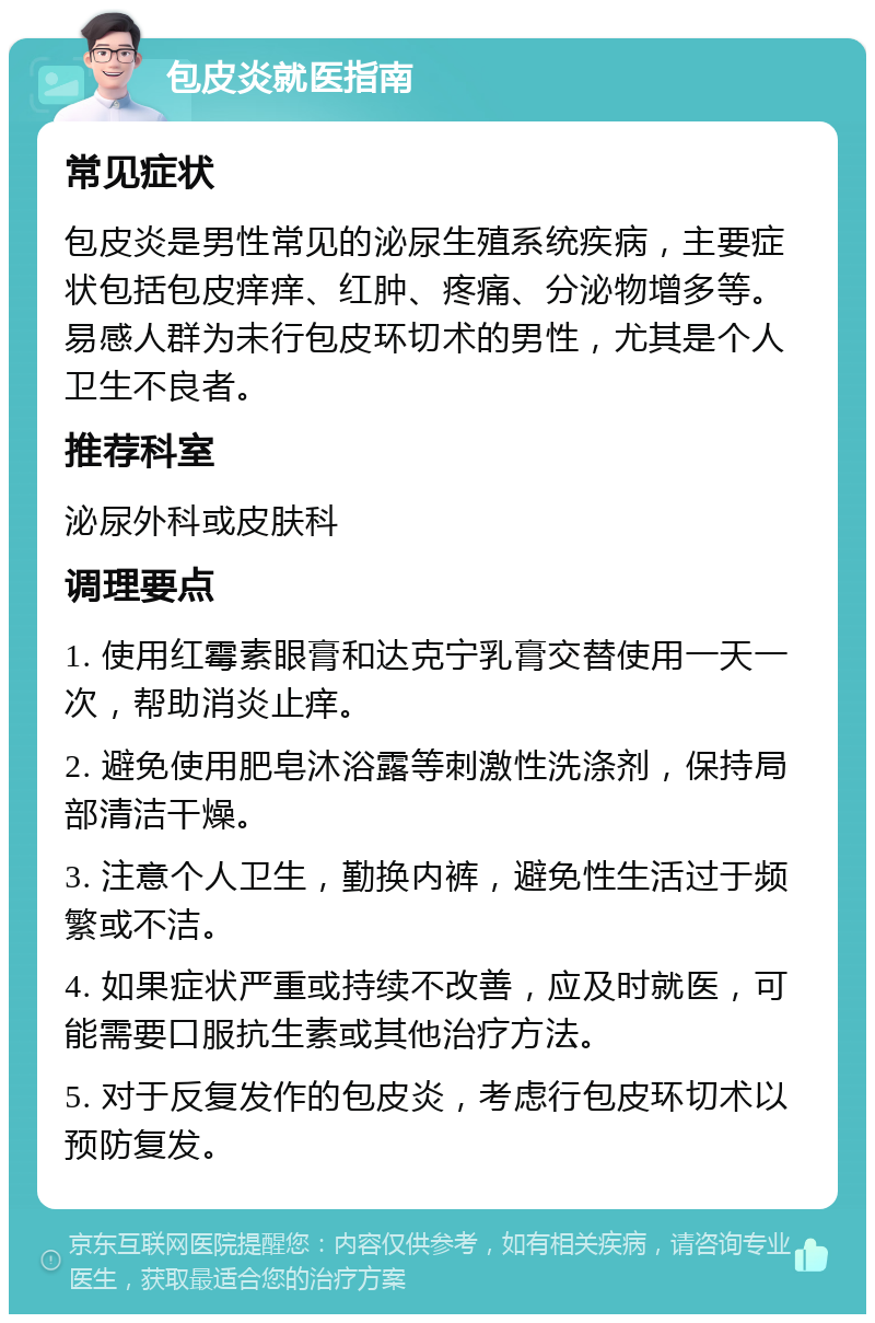 包皮炎就医指南 常见症状 包皮炎是男性常见的泌尿生殖系统疾病，主要症状包括包皮痒痒、红肿、疼痛、分泌物增多等。易感人群为未行包皮环切术的男性，尤其是个人卫生不良者。 推荐科室 泌尿外科或皮肤科 调理要点 1. 使用红霉素眼膏和达克宁乳膏交替使用一天一次，帮助消炎止痒。 2. 避免使用肥皂沐浴露等刺激性洗涤剂，保持局部清洁干燥。 3. 注意个人卫生，勤换内裤，避免性生活过于频繁或不洁。 4. 如果症状严重或持续不改善，应及时就医，可能需要口服抗生素或其他治疗方法。 5. 对于反复发作的包皮炎，考虑行包皮环切术以预防复发。