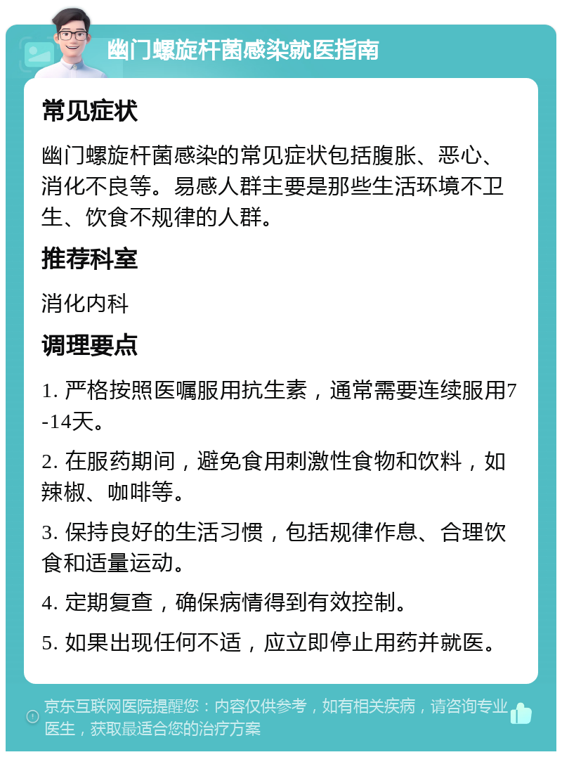 幽门螺旋杆菌感染就医指南 常见症状 幽门螺旋杆菌感染的常见症状包括腹胀、恶心、消化不良等。易感人群主要是那些生活环境不卫生、饮食不规律的人群。 推荐科室 消化内科 调理要点 1. 严格按照医嘱服用抗生素，通常需要连续服用7-14天。 2. 在服药期间，避免食用刺激性食物和饮料，如辣椒、咖啡等。 3. 保持良好的生活习惯，包括规律作息、合理饮食和适量运动。 4. 定期复查，确保病情得到有效控制。 5. 如果出现任何不适，应立即停止用药并就医。