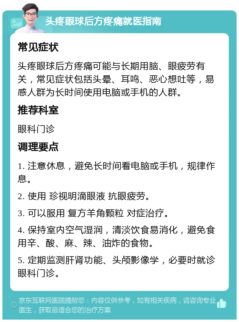 头疼眼球后方疼痛就医指南 常见症状 头疼眼球后方疼痛可能与长期用脑、眼疲劳有关，常见症状包括头晕、耳鸣、恶心想吐等，易感人群为长时间使用电脑或手机的人群。 推荐科室 眼科门诊 调理要点 1. 注意休息，避免长时间看电脑或手机，规律作息。 2. 使用 珍视明滴眼液 抗眼疲劳。 3. 可以服用 复方羊角颗粒 对症治疗。 4. 保持室内空气湿润，清淡饮食易消化，避免食用辛、酸、麻、辣、油炸的食物。 5. 定期监测肝肾功能、头颅影像学，必要时就诊眼科门诊。