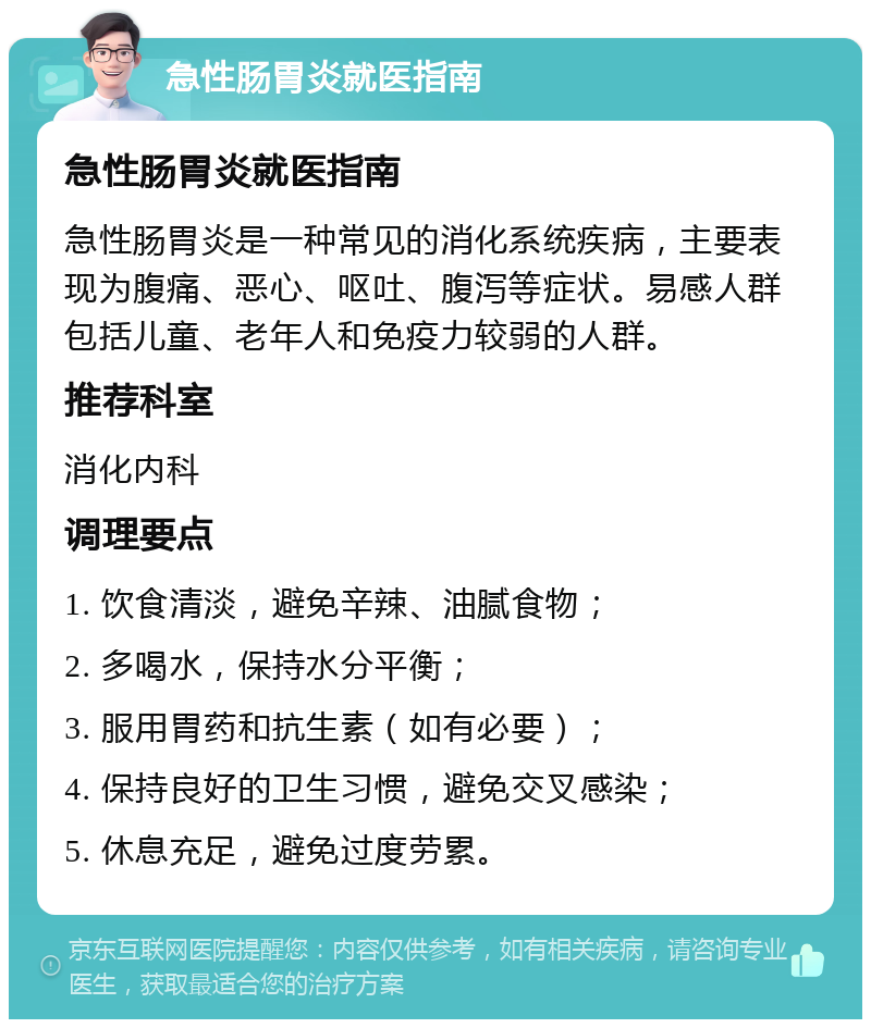 急性肠胃炎就医指南 急性肠胃炎就医指南 急性肠胃炎是一种常见的消化系统疾病，主要表现为腹痛、恶心、呕吐、腹泻等症状。易感人群包括儿童、老年人和免疫力较弱的人群。 推荐科室 消化内科 调理要点 1. 饮食清淡，避免辛辣、油腻食物； 2. 多喝水，保持水分平衡； 3. 服用胃药和抗生素（如有必要）； 4. 保持良好的卫生习惯，避免交叉感染； 5. 休息充足，避免过度劳累。