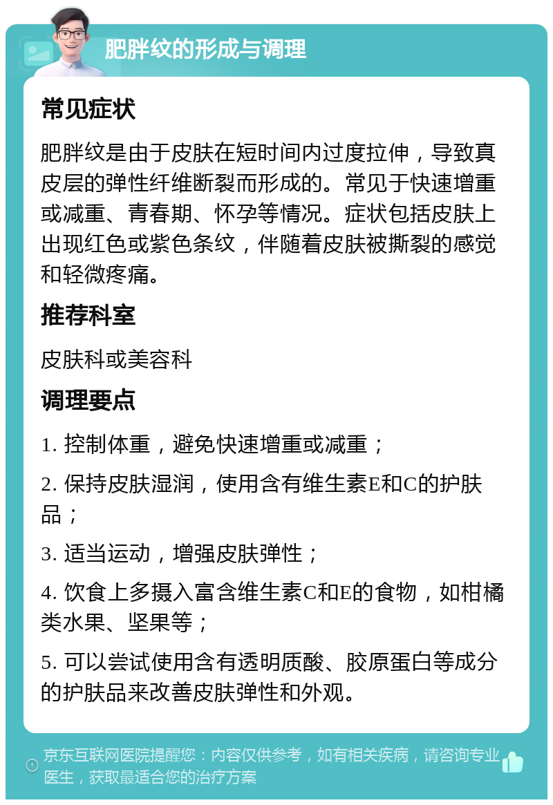 肥胖纹的形成与调理 常见症状 肥胖纹是由于皮肤在短时间内过度拉伸，导致真皮层的弹性纤维断裂而形成的。常见于快速增重或减重、青春期、怀孕等情况。症状包括皮肤上出现红色或紫色条纹，伴随着皮肤被撕裂的感觉和轻微疼痛。 推荐科室 皮肤科或美容科 调理要点 1. 控制体重，避免快速增重或减重； 2. 保持皮肤湿润，使用含有维生素E和C的护肤品； 3. 适当运动，增强皮肤弹性； 4. 饮食上多摄入富含维生素C和E的食物，如柑橘类水果、坚果等； 5. 可以尝试使用含有透明质酸、胶原蛋白等成分的护肤品来改善皮肤弹性和外观。