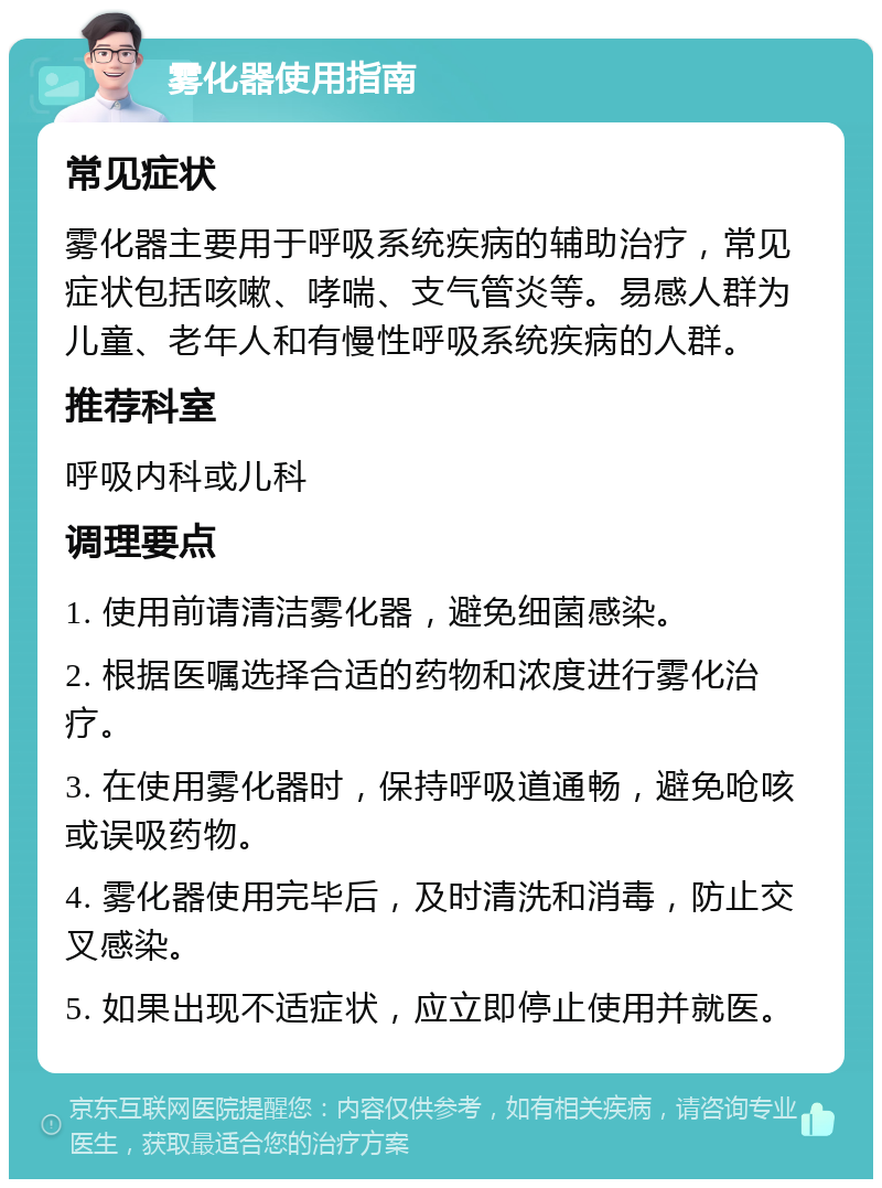 雾化器使用指南 常见症状 雾化器主要用于呼吸系统疾病的辅助治疗，常见症状包括咳嗽、哮喘、支气管炎等。易感人群为儿童、老年人和有慢性呼吸系统疾病的人群。 推荐科室 呼吸内科或儿科 调理要点 1. 使用前请清洁雾化器，避免细菌感染。 2. 根据医嘱选择合适的药物和浓度进行雾化治疗。 3. 在使用雾化器时，保持呼吸道通畅，避免呛咳或误吸药物。 4. 雾化器使用完毕后，及时清洗和消毒，防止交叉感染。 5. 如果出现不适症状，应立即停止使用并就医。