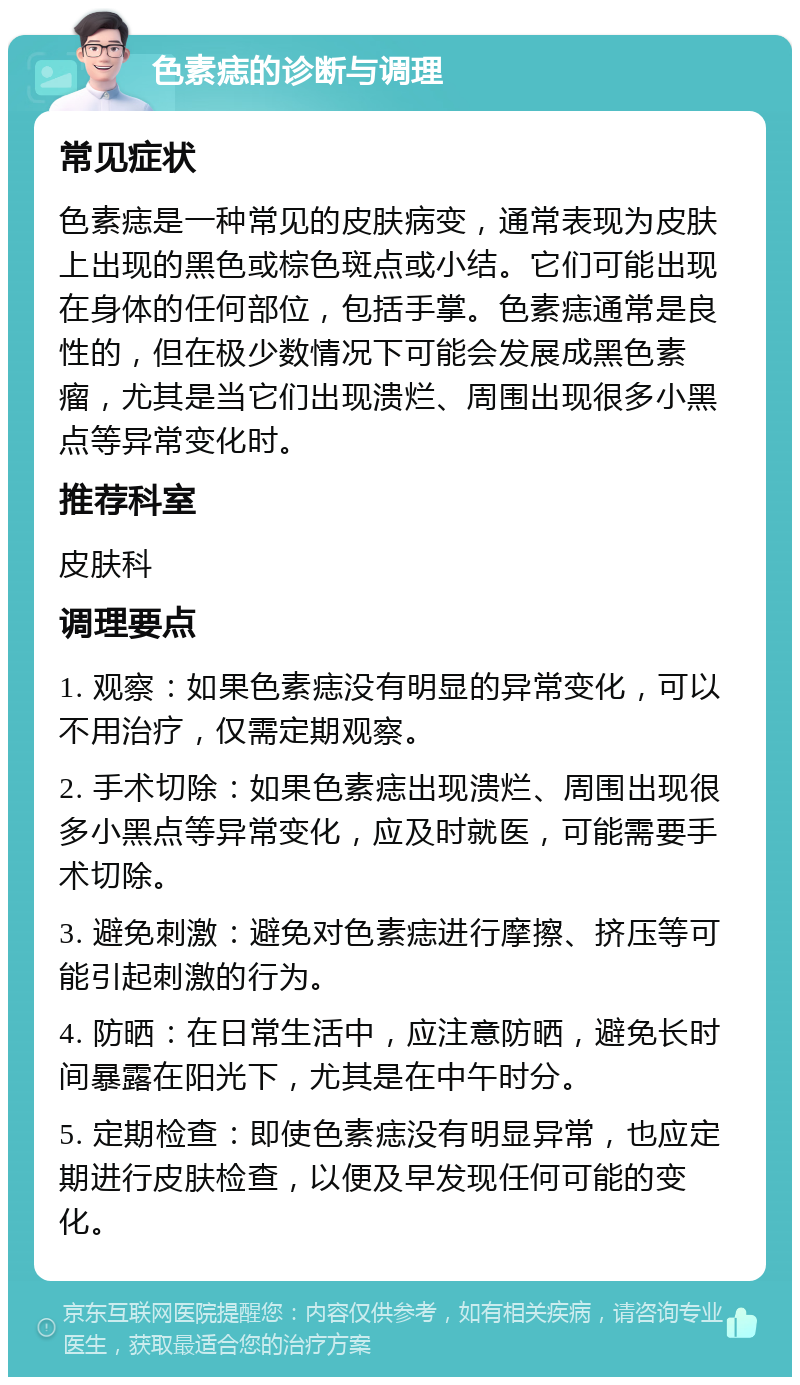 色素痣的诊断与调理 常见症状 色素痣是一种常见的皮肤病变，通常表现为皮肤上出现的黑色或棕色斑点或小结。它们可能出现在身体的任何部位，包括手掌。色素痣通常是良性的，但在极少数情况下可能会发展成黑色素瘤，尤其是当它们出现溃烂、周围出现很多小黑点等异常变化时。 推荐科室 皮肤科 调理要点 1. 观察：如果色素痣没有明显的异常变化，可以不用治疗，仅需定期观察。 2. 手术切除：如果色素痣出现溃烂、周围出现很多小黑点等异常变化，应及时就医，可能需要手术切除。 3. 避免刺激：避免对色素痣进行摩擦、挤压等可能引起刺激的行为。 4. 防晒：在日常生活中，应注意防晒，避免长时间暴露在阳光下，尤其是在中午时分。 5. 定期检查：即使色素痣没有明显异常，也应定期进行皮肤检查，以便及早发现任何可能的变化。