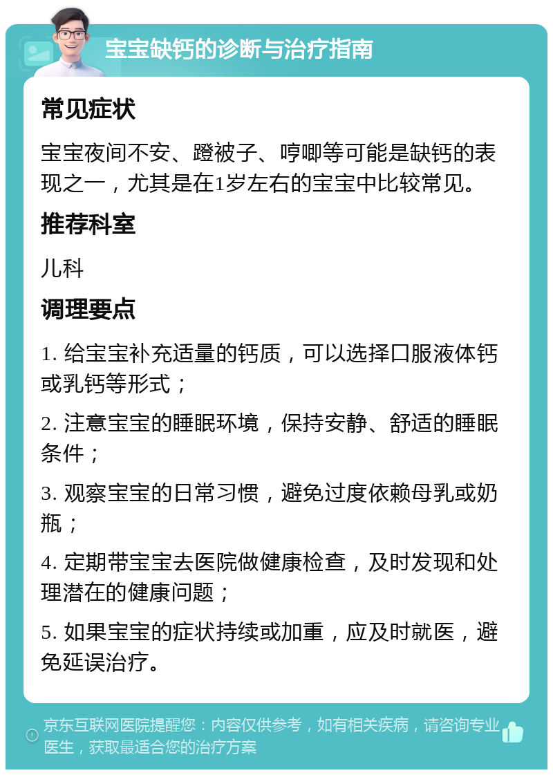 宝宝缺钙的诊断与治疗指南 常见症状 宝宝夜间不安、蹬被子、哼唧等可能是缺钙的表现之一，尤其是在1岁左右的宝宝中比较常见。 推荐科室 儿科 调理要点 1. 给宝宝补充适量的钙质，可以选择口服液体钙或乳钙等形式； 2. 注意宝宝的睡眠环境，保持安静、舒适的睡眠条件； 3. 观察宝宝的日常习惯，避免过度依赖母乳或奶瓶； 4. 定期带宝宝去医院做健康检查，及时发现和处理潜在的健康问题； 5. 如果宝宝的症状持续或加重，应及时就医，避免延误治疗。