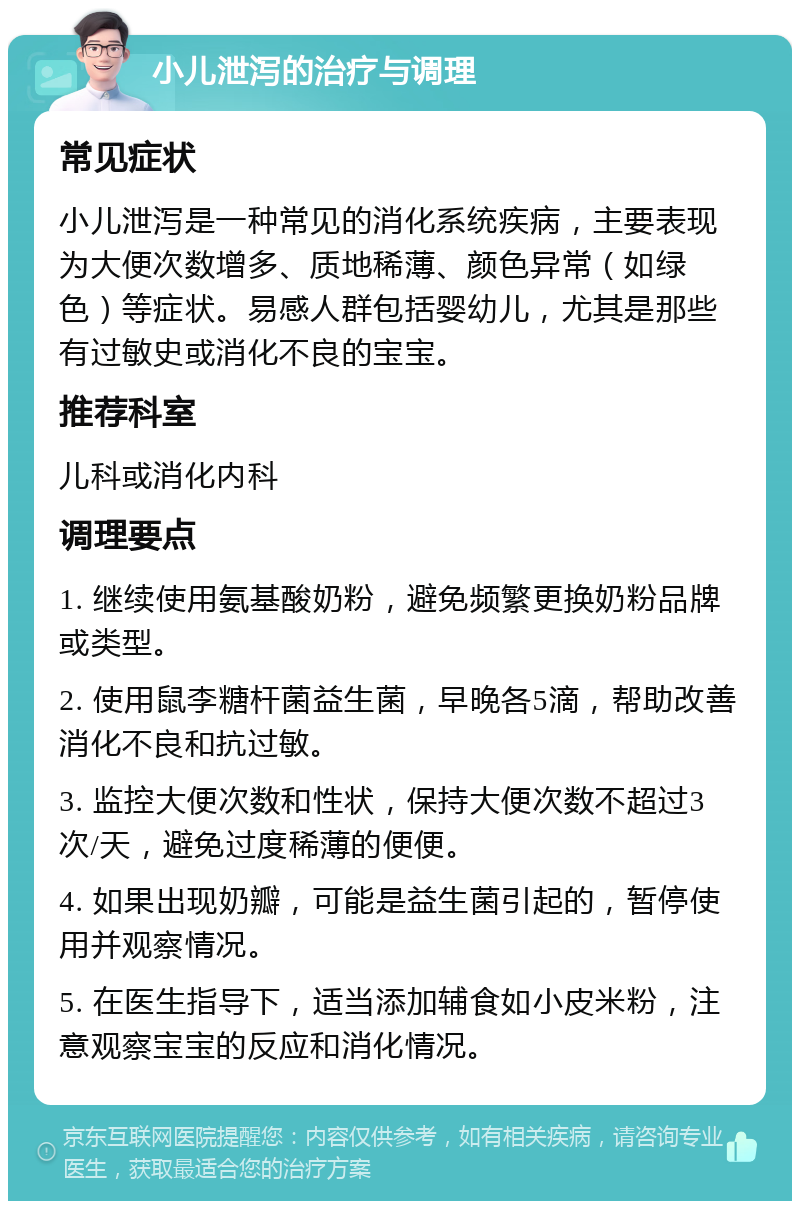 小儿泄泻的治疗与调理 常见症状 小儿泄泻是一种常见的消化系统疾病，主要表现为大便次数增多、质地稀薄、颜色异常（如绿色）等症状。易感人群包括婴幼儿，尤其是那些有过敏史或消化不良的宝宝。 推荐科室 儿科或消化内科 调理要点 1. 继续使用氨基酸奶粉，避免频繁更换奶粉品牌或类型。 2. 使用鼠李糖杆菌益生菌，早晚各5滴，帮助改善消化不良和抗过敏。 3. 监控大便次数和性状，保持大便次数不超过3次/天，避免过度稀薄的便便。 4. 如果出现奶瓣，可能是益生菌引起的，暂停使用并观察情况。 5. 在医生指导下，适当添加辅食如小皮米粉，注意观察宝宝的反应和消化情况。