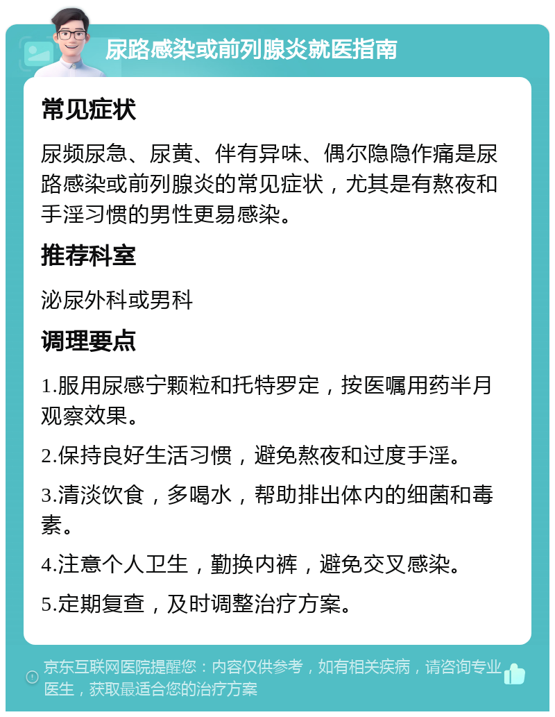 尿路感染或前列腺炎就医指南 常见症状 尿频尿急、尿黄、伴有异味、偶尔隐隐作痛是尿路感染或前列腺炎的常见症状，尤其是有熬夜和手淫习惯的男性更易感染。 推荐科室 泌尿外科或男科 调理要点 1.服用尿感宁颗粒和托特罗定，按医嘱用药半月观察效果。 2.保持良好生活习惯，避免熬夜和过度手淫。 3.清淡饮食，多喝水，帮助排出体内的细菌和毒素。 4.注意个人卫生，勤换内裤，避免交叉感染。 5.定期复查，及时调整治疗方案。