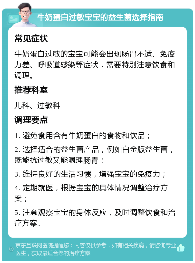 牛奶蛋白过敏宝宝的益生菌选择指南 常见症状 牛奶蛋白过敏的宝宝可能会出现肠胃不适、免疫力差、呼吸道感染等症状，需要特别注意饮食和调理。 推荐科室 儿科、过敏科 调理要点 1. 避免食用含有牛奶蛋白的食物和饮品； 2. 选择适合的益生菌产品，例如白金版益生菌，既能抗过敏又能调理肠胃； 3. 维持良好的生活习惯，增强宝宝的免疫力； 4. 定期就医，根据宝宝的具体情况调整治疗方案； 5. 注意观察宝宝的身体反应，及时调整饮食和治疗方案。