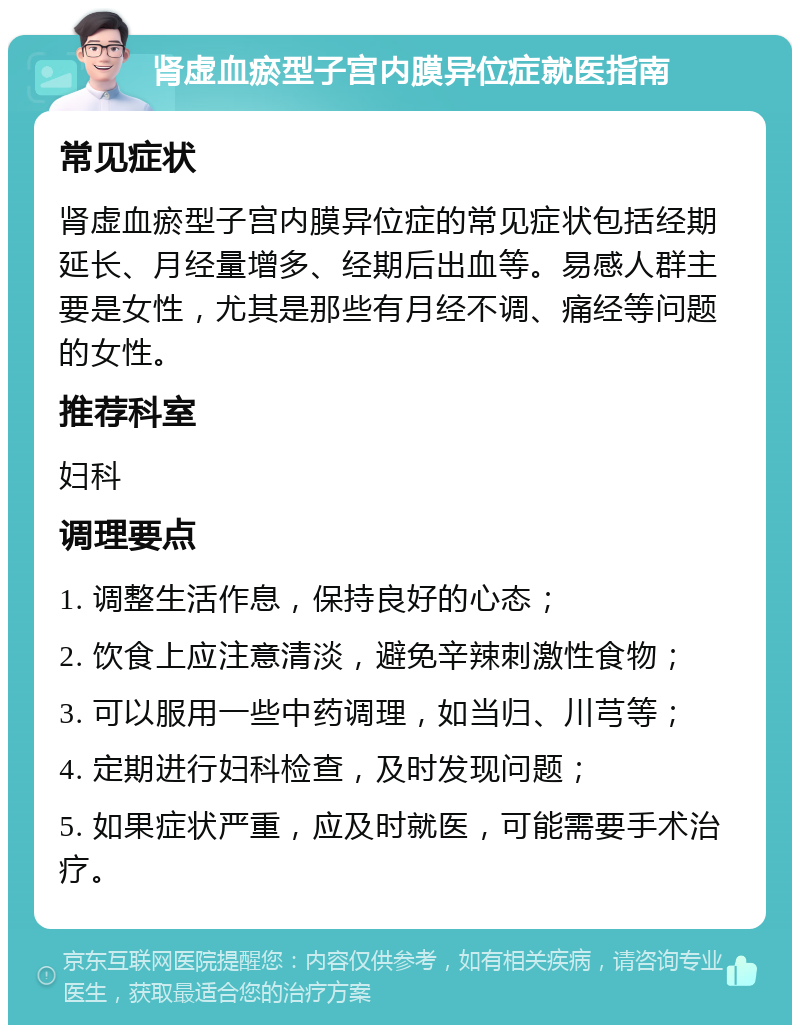 肾虚血瘀型子宫内膜异位症就医指南 常见症状 肾虚血瘀型子宫内膜异位症的常见症状包括经期延长、月经量增多、经期后出血等。易感人群主要是女性，尤其是那些有月经不调、痛经等问题的女性。 推荐科室 妇科 调理要点 1. 调整生活作息，保持良好的心态； 2. 饮食上应注意清淡，避免辛辣刺激性食物； 3. 可以服用一些中药调理，如当归、川芎等； 4. 定期进行妇科检查，及时发现问题； 5. 如果症状严重，应及时就医，可能需要手术治疗。