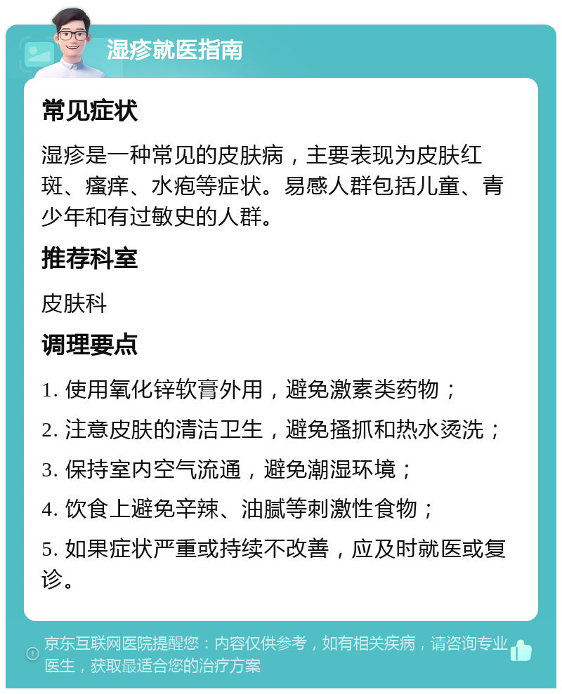 湿疹就医指南 常见症状 湿疹是一种常见的皮肤病，主要表现为皮肤红斑、瘙痒、水疱等症状。易感人群包括儿童、青少年和有过敏史的人群。 推荐科室 皮肤科 调理要点 1. 使用氧化锌软膏外用，避免激素类药物； 2. 注意皮肤的清洁卫生，避免搔抓和热水烫洗； 3. 保持室内空气流通，避免潮湿环境； 4. 饮食上避免辛辣、油腻等刺激性食物； 5. 如果症状严重或持续不改善，应及时就医或复诊。