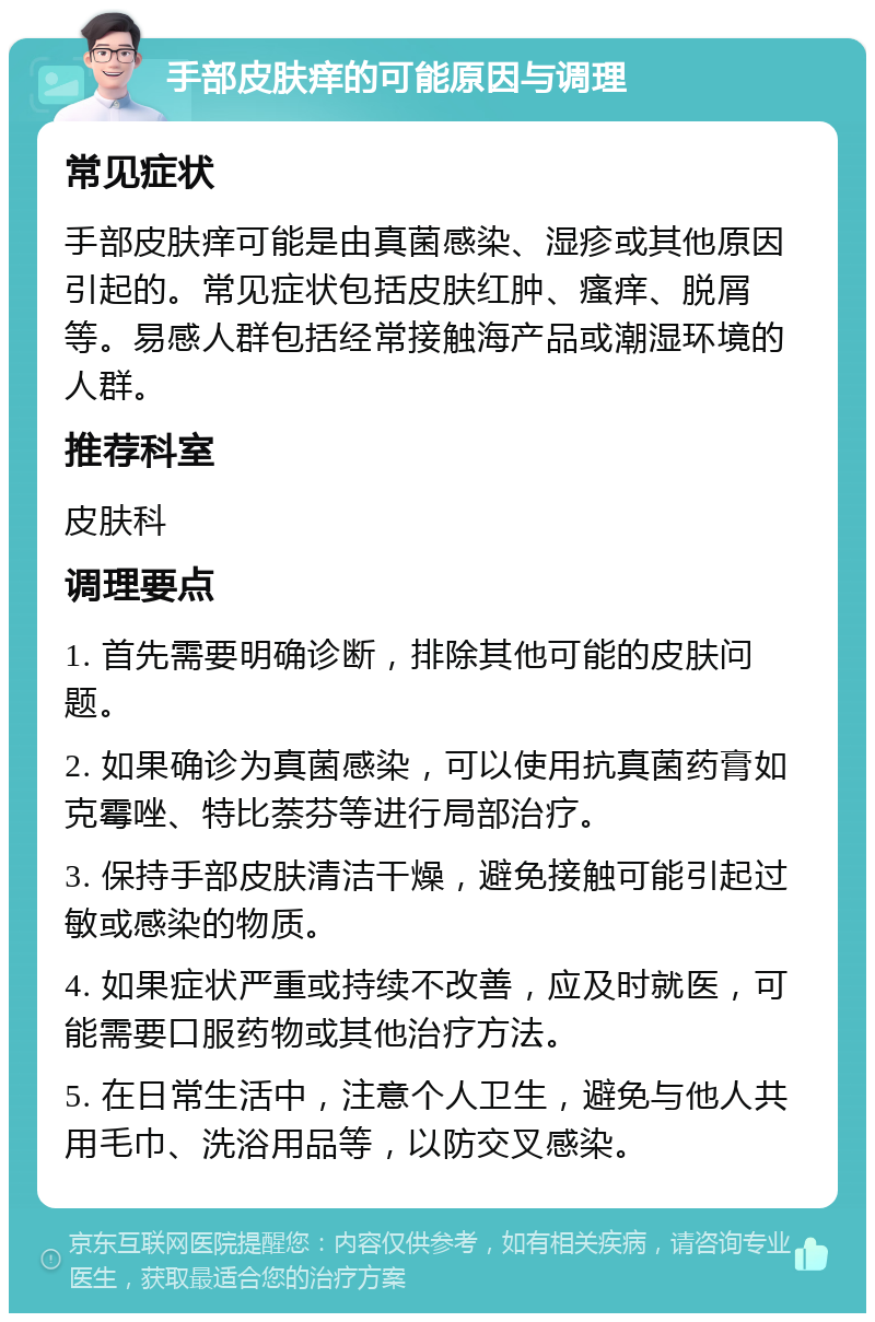 手部皮肤痒的可能原因与调理 常见症状 手部皮肤痒可能是由真菌感染、湿疹或其他原因引起的。常见症状包括皮肤红肿、瘙痒、脱屑等。易感人群包括经常接触海产品或潮湿环境的人群。 推荐科室 皮肤科 调理要点 1. 首先需要明确诊断，排除其他可能的皮肤问题。 2. 如果确诊为真菌感染，可以使用抗真菌药膏如克霉唑、特比萘芬等进行局部治疗。 3. 保持手部皮肤清洁干燥，避免接触可能引起过敏或感染的物质。 4. 如果症状严重或持续不改善，应及时就医，可能需要口服药物或其他治疗方法。 5. 在日常生活中，注意个人卫生，避免与他人共用毛巾、洗浴用品等，以防交叉感染。