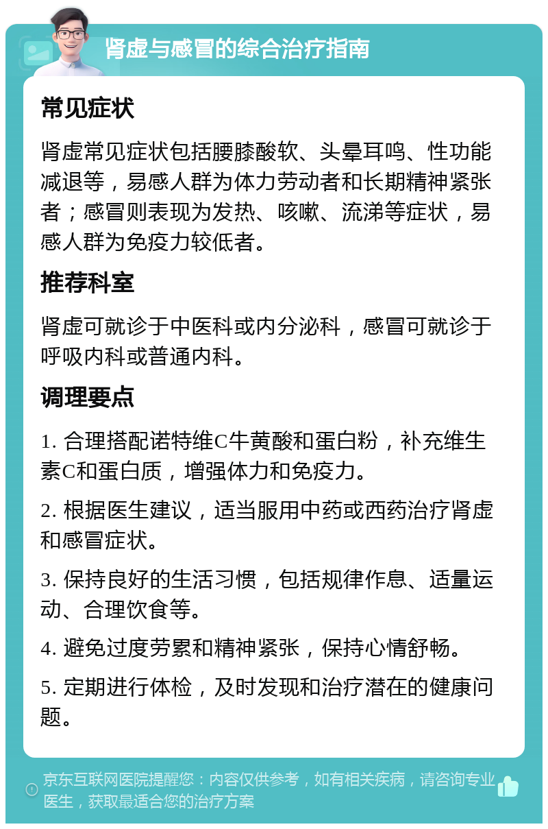 肾虚与感冒的综合治疗指南 常见症状 肾虚常见症状包括腰膝酸软、头晕耳鸣、性功能减退等，易感人群为体力劳动者和长期精神紧张者；感冒则表现为发热、咳嗽、流涕等症状，易感人群为免疫力较低者。 推荐科室 肾虚可就诊于中医科或内分泌科，感冒可就诊于呼吸内科或普通内科。 调理要点 1. 合理搭配诺特维C牛黄酸和蛋白粉，补充维生素C和蛋白质，增强体力和免疫力。 2. 根据医生建议，适当服用中药或西药治疗肾虚和感冒症状。 3. 保持良好的生活习惯，包括规律作息、适量运动、合理饮食等。 4. 避免过度劳累和精神紧张，保持心情舒畅。 5. 定期进行体检，及时发现和治疗潜在的健康问题。