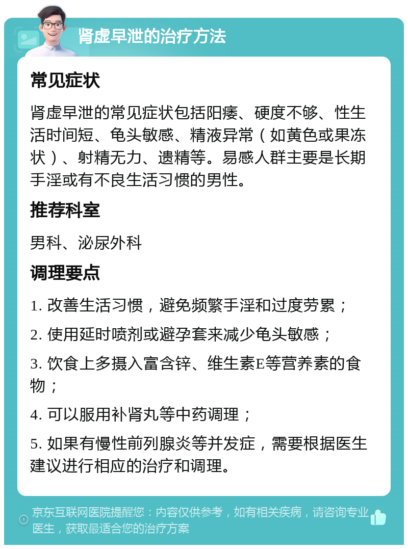 肾虚早泄的治疗方法 常见症状 肾虚早泄的常见症状包括阳痿、硬度不够、性生活时间短、龟头敏感、精液异常（如黄色或果冻状）、射精无力、遗精等。易感人群主要是长期手淫或有不良生活习惯的男性。 推荐科室 男科、泌尿外科 调理要点 1. 改善生活习惯，避免频繁手淫和过度劳累； 2. 使用延时喷剂或避孕套来减少龟头敏感； 3. 饮食上多摄入富含锌、维生素E等营养素的食物； 4. 可以服用补肾丸等中药调理； 5. 如果有慢性前列腺炎等并发症，需要根据医生建议进行相应的治疗和调理。