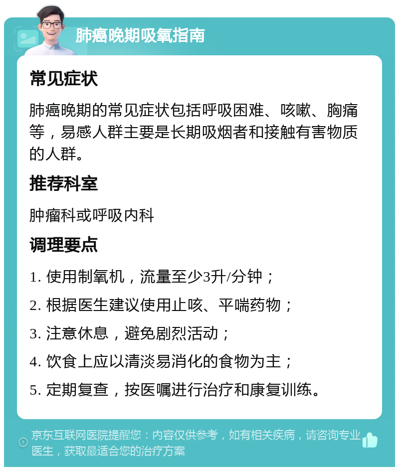 肺癌晚期吸氧指南 常见症状 肺癌晚期的常见症状包括呼吸困难、咳嗽、胸痛等，易感人群主要是长期吸烟者和接触有害物质的人群。 推荐科室 肿瘤科或呼吸内科 调理要点 1. 使用制氧机，流量至少3升/分钟； 2. 根据医生建议使用止咳、平喘药物； 3. 注意休息，避免剧烈活动； 4. 饮食上应以清淡易消化的食物为主； 5. 定期复查，按医嘱进行治疗和康复训练。