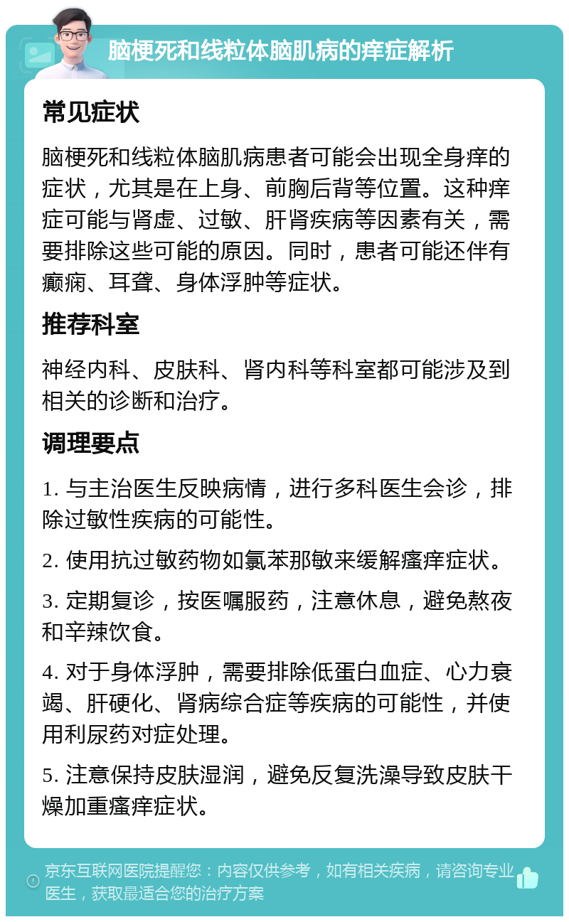 脑梗死和线粒体脑肌病的痒症解析 常见症状 脑梗死和线粒体脑肌病患者可能会出现全身痒的症状，尤其是在上身、前胸后背等位置。这种痒症可能与肾虚、过敏、肝肾疾病等因素有关，需要排除这些可能的原因。同时，患者可能还伴有癫痫、耳聋、身体浮肿等症状。 推荐科室 神经内科、皮肤科、肾内科等科室都可能涉及到相关的诊断和治疗。 调理要点 1. 与主治医生反映病情，进行多科医生会诊，排除过敏性疾病的可能性。 2. 使用抗过敏药物如氯苯那敏来缓解瘙痒症状。 3. 定期复诊，按医嘱服药，注意休息，避免熬夜和辛辣饮食。 4. 对于身体浮肿，需要排除低蛋白血症、心力衰竭、肝硬化、肾病综合症等疾病的可能性，并使用利尿药对症处理。 5. 注意保持皮肤湿润，避免反复洗澡导致皮肤干燥加重瘙痒症状。