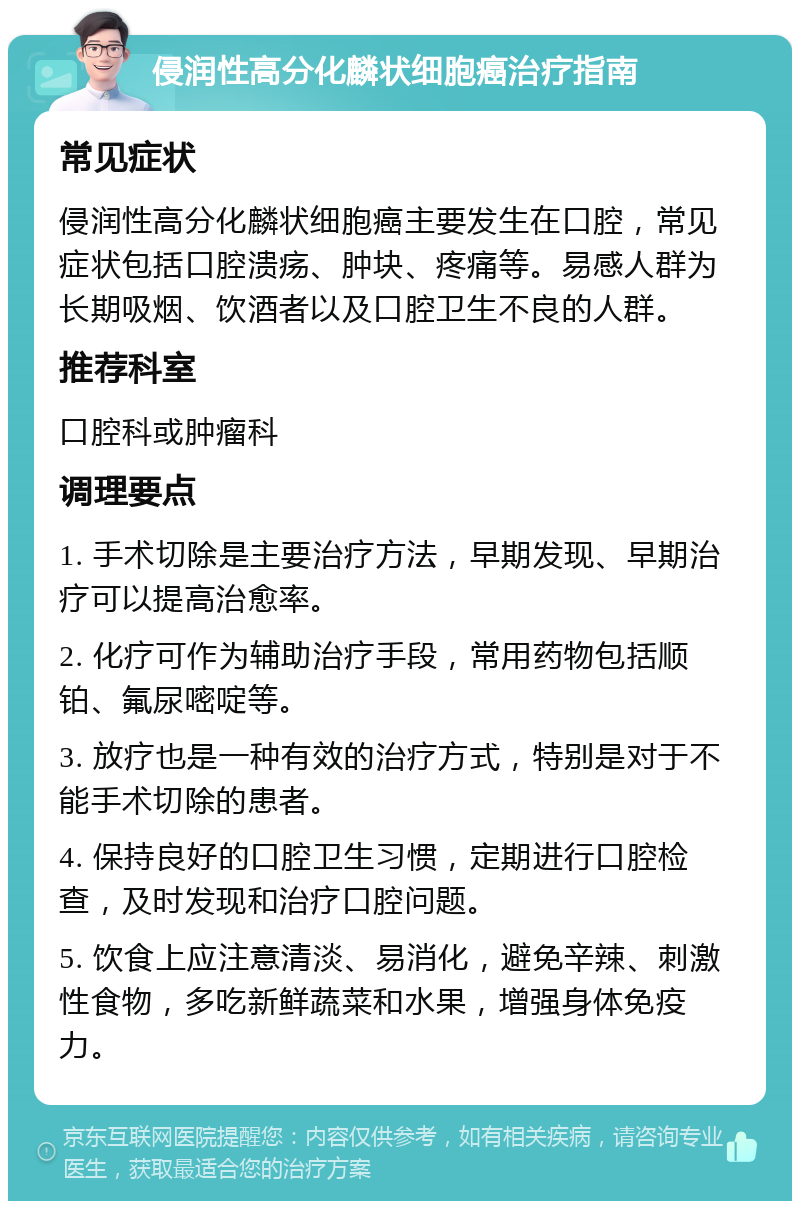 侵润性高分化麟状细胞癌治疗指南 常见症状 侵润性高分化麟状细胞癌主要发生在口腔，常见症状包括口腔溃疡、肿块、疼痛等。易感人群为长期吸烟、饮酒者以及口腔卫生不良的人群。 推荐科室 口腔科或肿瘤科 调理要点 1. 手术切除是主要治疗方法，早期发现、早期治疗可以提高治愈率。 2. 化疗可作为辅助治疗手段，常用药物包括顺铂、氟尿嘧啶等。 3. 放疗也是一种有效的治疗方式，特别是对于不能手术切除的患者。 4. 保持良好的口腔卫生习惯，定期进行口腔检查，及时发现和治疗口腔问题。 5. 饮食上应注意清淡、易消化，避免辛辣、刺激性食物，多吃新鲜蔬菜和水果，增强身体免疫力。