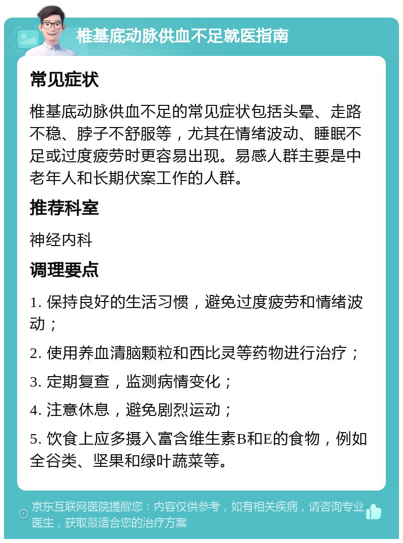 椎基底动脉供血不足就医指南 常见症状 椎基底动脉供血不足的常见症状包括头晕、走路不稳、脖子不舒服等，尤其在情绪波动、睡眠不足或过度疲劳时更容易出现。易感人群主要是中老年人和长期伏案工作的人群。 推荐科室 神经内科 调理要点 1. 保持良好的生活习惯，避免过度疲劳和情绪波动； 2. 使用养血清脑颗粒和西比灵等药物进行治疗； 3. 定期复查，监测病情变化； 4. 注意休息，避免剧烈运动； 5. 饮食上应多摄入富含维生素B和E的食物，例如全谷类、坚果和绿叶蔬菜等。