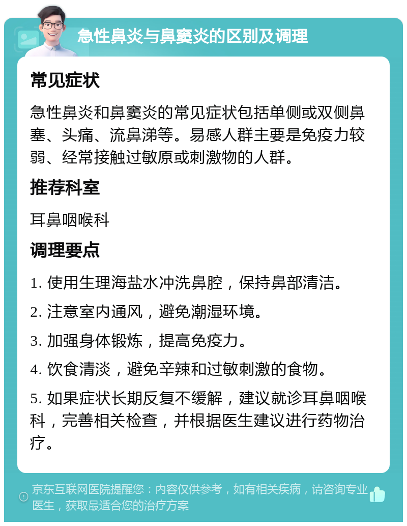 急性鼻炎与鼻窦炎的区别及调理 常见症状 急性鼻炎和鼻窦炎的常见症状包括单侧或双侧鼻塞、头痛、流鼻涕等。易感人群主要是免疫力较弱、经常接触过敏原或刺激物的人群。 推荐科室 耳鼻咽喉科 调理要点 1. 使用生理海盐水冲洗鼻腔，保持鼻部清洁。 2. 注意室内通风，避免潮湿环境。 3. 加强身体锻炼，提高免疫力。 4. 饮食清淡，避免辛辣和过敏刺激的食物。 5. 如果症状长期反复不缓解，建议就诊耳鼻咽喉科，完善相关检查，并根据医生建议进行药物治疗。