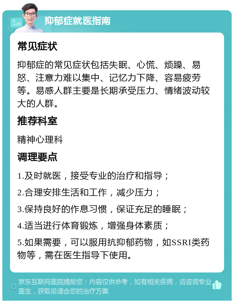 抑郁症就医指南 常见症状 抑郁症的常见症状包括失眠、心慌、烦躁、易怒、注意力难以集中、记忆力下降、容易疲劳等。易感人群主要是长期承受压力、情绪波动较大的人群。 推荐科室 精神心理科 调理要点 1.及时就医，接受专业的治疗和指导； 2.合理安排生活和工作，减少压力； 3.保持良好的作息习惯，保证充足的睡眠； 4.适当进行体育锻炼，增强身体素质； 5.如果需要，可以服用抗抑郁药物，如SSRI类药物等，需在医生指导下使用。