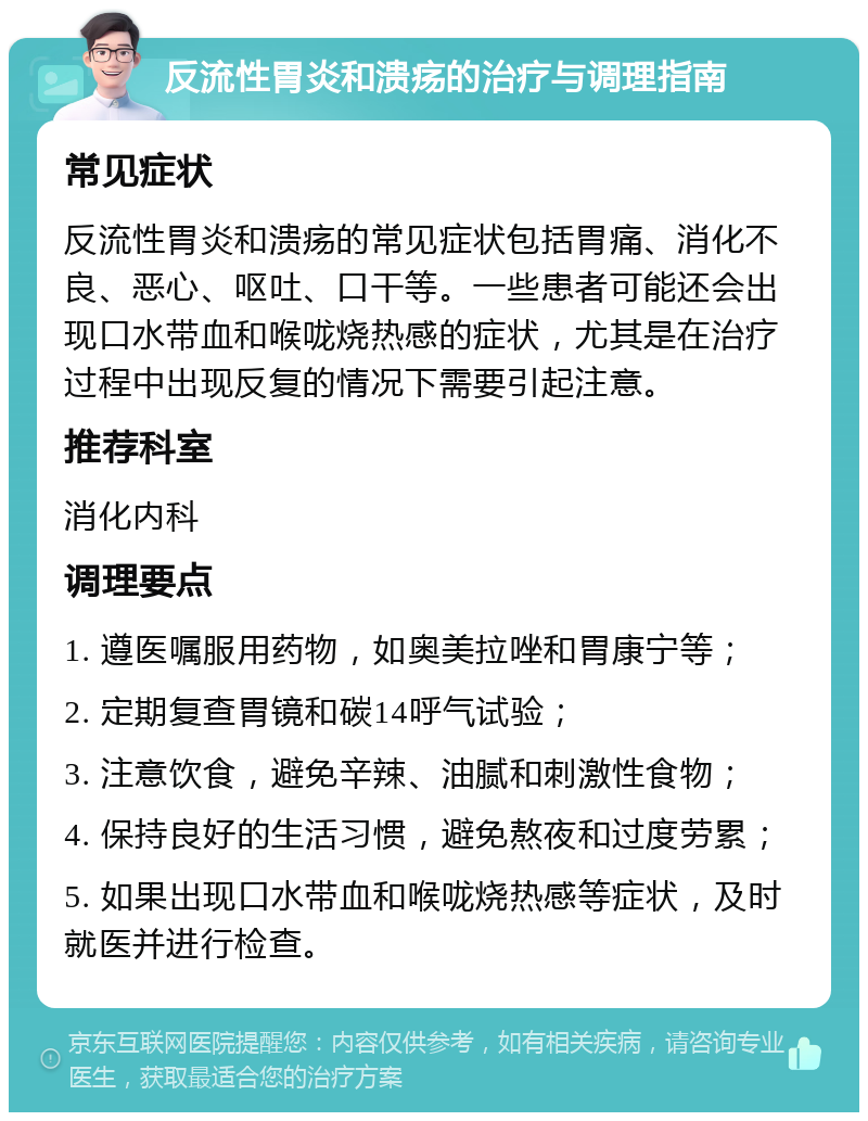 反流性胃炎和溃疡的治疗与调理指南 常见症状 反流性胃炎和溃疡的常见症状包括胃痛、消化不良、恶心、呕吐、口干等。一些患者可能还会出现口水带血和喉咙烧热感的症状，尤其是在治疗过程中出现反复的情况下需要引起注意。 推荐科室 消化内科 调理要点 1. 遵医嘱服用药物，如奥美拉唑和胃康宁等； 2. 定期复查胃镜和碳14呼气试验； 3. 注意饮食，避免辛辣、油腻和刺激性食物； 4. 保持良好的生活习惯，避免熬夜和过度劳累； 5. 如果出现口水带血和喉咙烧热感等症状，及时就医并进行检查。