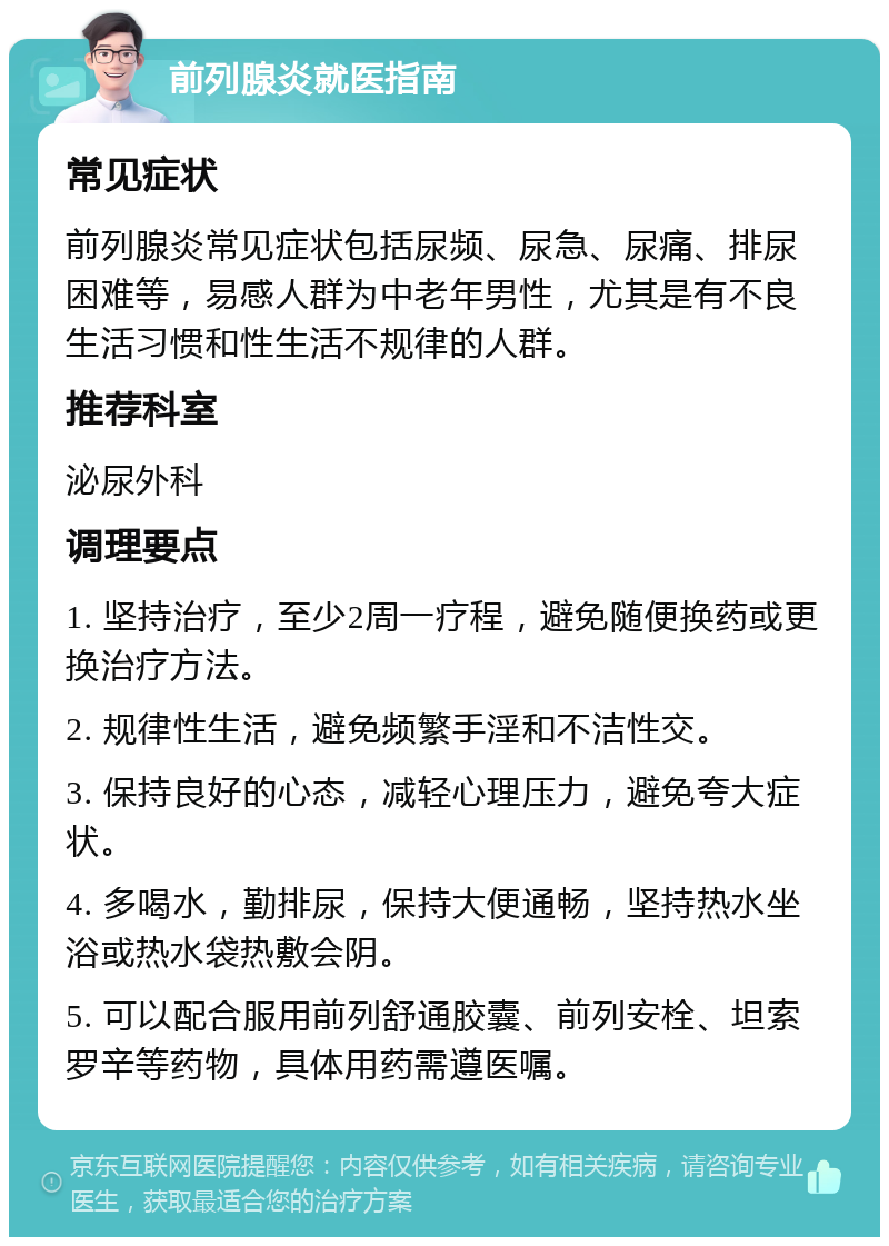 前列腺炎就医指南 常见症状 前列腺炎常见症状包括尿频、尿急、尿痛、排尿困难等，易感人群为中老年男性，尤其是有不良生活习惯和性生活不规律的人群。 推荐科室 泌尿外科 调理要点 1. 坚持治疗，至少2周一疗程，避免随便换药或更换治疗方法。 2. 规律性生活，避免频繁手淫和不洁性交。 3. 保持良好的心态，减轻心理压力，避免夸大症状。 4. 多喝水，勤排尿，保持大便通畅，坚持热水坐浴或热水袋热敷会阴。 5. 可以配合服用前列舒通胶囊、前列安栓、坦索罗辛等药物，具体用药需遵医嘱。