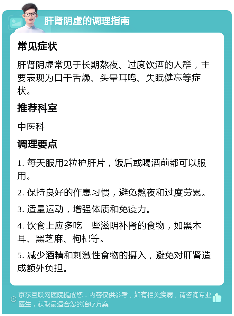 肝肾阴虚的调理指南 常见症状 肝肾阴虚常见于长期熬夜、过度饮酒的人群，主要表现为口干舌燥、头晕耳鸣、失眠健忘等症状。 推荐科室 中医科 调理要点 1. 每天服用2粒护肝片，饭后或喝酒前都可以服用。 2. 保持良好的作息习惯，避免熬夜和过度劳累。 3. 适量运动，增强体质和免疫力。 4. 饮食上应多吃一些滋阴补肾的食物，如黑木耳、黑芝麻、枸杞等。 5. 减少酒精和刺激性食物的摄入，避免对肝肾造成额外负担。