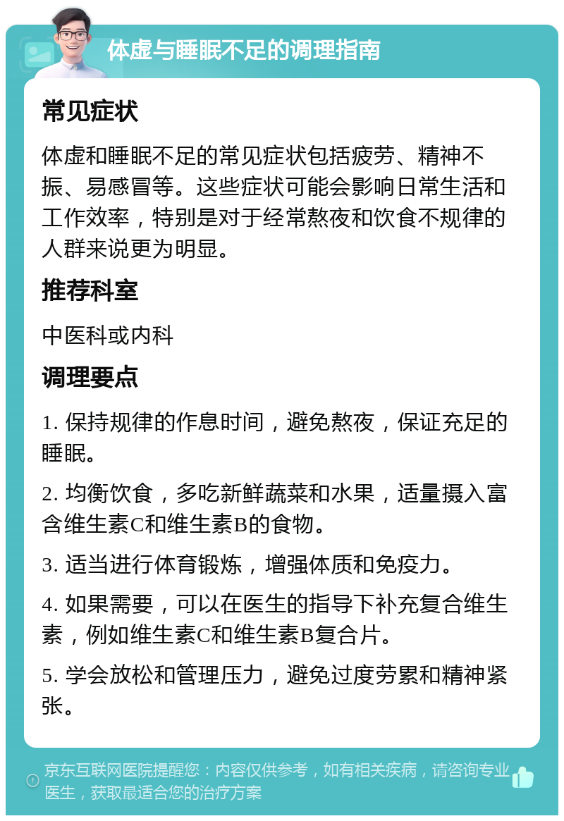 体虚与睡眠不足的调理指南 常见症状 体虚和睡眠不足的常见症状包括疲劳、精神不振、易感冒等。这些症状可能会影响日常生活和工作效率，特别是对于经常熬夜和饮食不规律的人群来说更为明显。 推荐科室 中医科或内科 调理要点 1. 保持规律的作息时间，避免熬夜，保证充足的睡眠。 2. 均衡饮食，多吃新鲜蔬菜和水果，适量摄入富含维生素C和维生素B的食物。 3. 适当进行体育锻炼，增强体质和免疫力。 4. 如果需要，可以在医生的指导下补充复合维生素，例如维生素C和维生素B复合片。 5. 学会放松和管理压力，避免过度劳累和精神紧张。