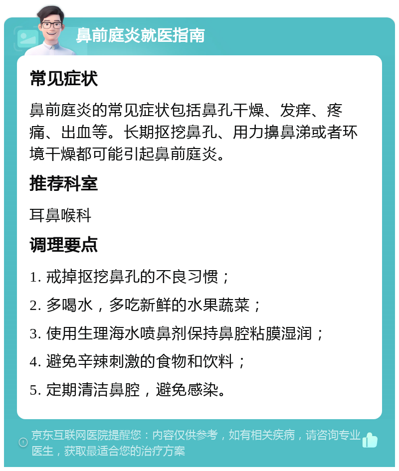 鼻前庭炎就医指南 常见症状 鼻前庭炎的常见症状包括鼻孔干燥、发痒、疼痛、出血等。长期抠挖鼻孔、用力擤鼻涕或者环境干燥都可能引起鼻前庭炎。 推荐科室 耳鼻喉科 调理要点 1. 戒掉抠挖鼻孔的不良习惯； 2. 多喝水，多吃新鲜的水果蔬菜； 3. 使用生理海水喷鼻剂保持鼻腔粘膜湿润； 4. 避免辛辣刺激的食物和饮料； 5. 定期清洁鼻腔，避免感染。