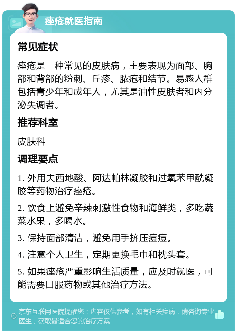 痤疮就医指南 常见症状 痤疮是一种常见的皮肤病，主要表现为面部、胸部和背部的粉刺、丘疹、脓疱和结节。易感人群包括青少年和成年人，尤其是油性皮肤者和内分泌失调者。 推荐科室 皮肤科 调理要点 1. 外用夫西地酸、阿达帕林凝胶和过氧苯甲酰凝胶等药物治疗痤疮。 2. 饮食上避免辛辣刺激性食物和海鲜类，多吃蔬菜水果，多喝水。 3. 保持面部清洁，避免用手挤压痘痘。 4. 注意个人卫生，定期更换毛巾和枕头套。 5. 如果痤疮严重影响生活质量，应及时就医，可能需要口服药物或其他治疗方法。