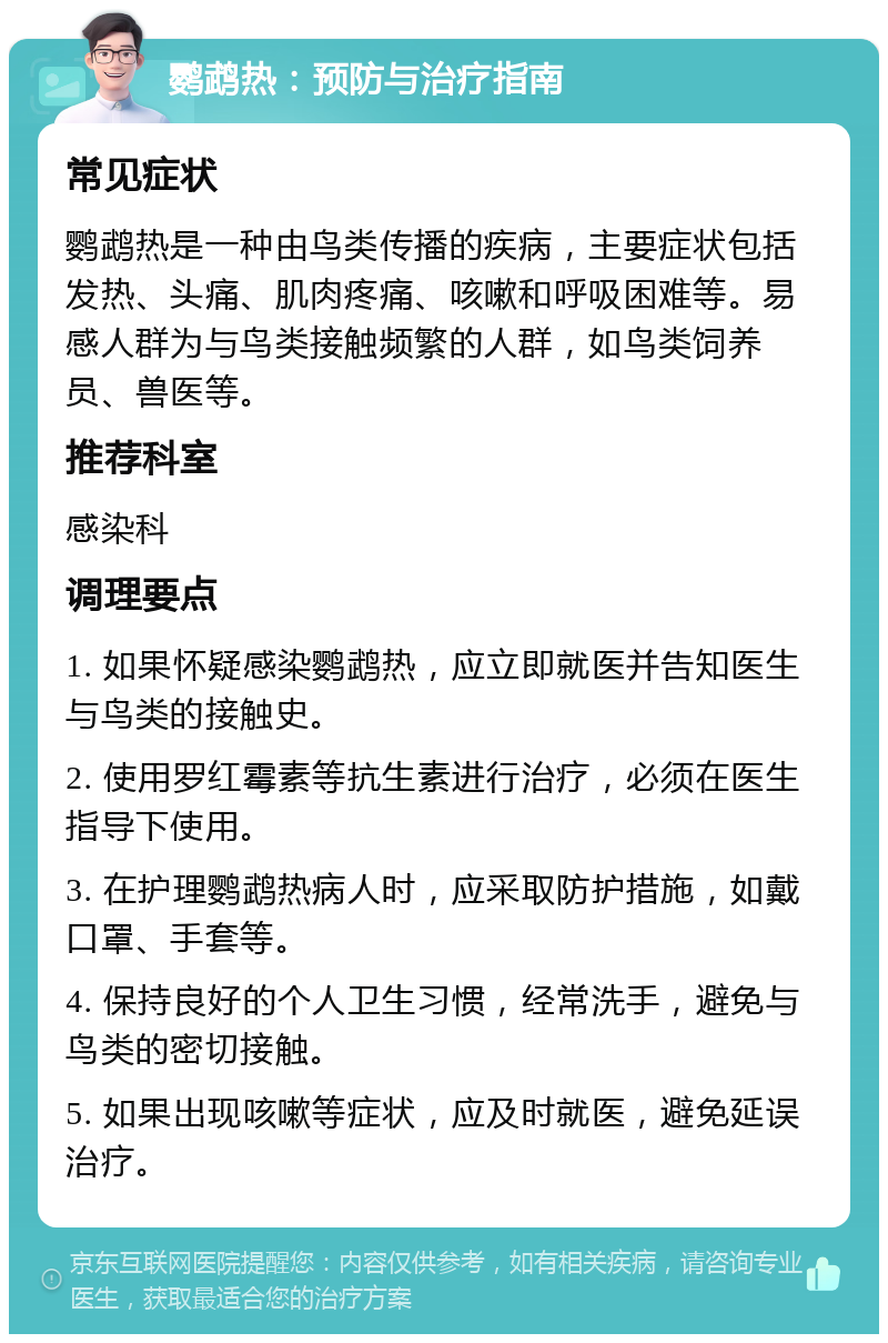 鹦鹉热：预防与治疗指南 常见症状 鹦鹉热是一种由鸟类传播的疾病，主要症状包括发热、头痛、肌肉疼痛、咳嗽和呼吸困难等。易感人群为与鸟类接触频繁的人群，如鸟类饲养员、兽医等。 推荐科室 感染科 调理要点 1. 如果怀疑感染鹦鹉热，应立即就医并告知医生与鸟类的接触史。 2. 使用罗红霉素等抗生素进行治疗，必须在医生指导下使用。 3. 在护理鹦鹉热病人时，应采取防护措施，如戴口罩、手套等。 4. 保持良好的个人卫生习惯，经常洗手，避免与鸟类的密切接触。 5. 如果出现咳嗽等症状，应及时就医，避免延误治疗。