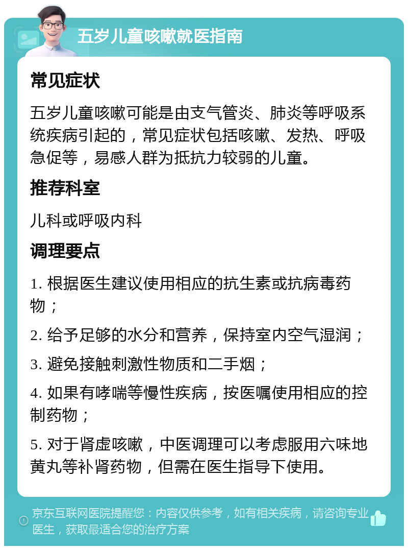 五岁儿童咳嗽就医指南 常见症状 五岁儿童咳嗽可能是由支气管炎、肺炎等呼吸系统疾病引起的，常见症状包括咳嗽、发热、呼吸急促等，易感人群为抵抗力较弱的儿童。 推荐科室 儿科或呼吸内科 调理要点 1. 根据医生建议使用相应的抗生素或抗病毒药物； 2. 给予足够的水分和营养，保持室内空气湿润； 3. 避免接触刺激性物质和二手烟； 4. 如果有哮喘等慢性疾病，按医嘱使用相应的控制药物； 5. 对于肾虚咳嗽，中医调理可以考虑服用六味地黄丸等补肾药物，但需在医生指导下使用。