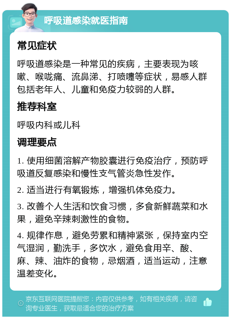 呼吸道感染就医指南 常见症状 呼吸道感染是一种常见的疾病，主要表现为咳嗽、喉咙痛、流鼻涕、打喷嚏等症状，易感人群包括老年人、儿童和免疫力较弱的人群。 推荐科室 呼吸内科或儿科 调理要点 1. 使用细菌溶解产物胶囊进行免疫治疗，预防呼吸道反复感染和慢性支气管炎急性发作。 2. 适当进行有氧锻炼，增强机体免疫力。 3. 改善个人生活和饮食习惯，多食新鲜蔬菜和水果，避免辛辣刺激性的食物。 4. 规律作息，避免劳累和精神紧张，保持室内空气湿润，勤洗手，多饮水，避免食用辛、酸、麻、辣、油炸的食物，忌烟酒，适当运动，注意温差变化。