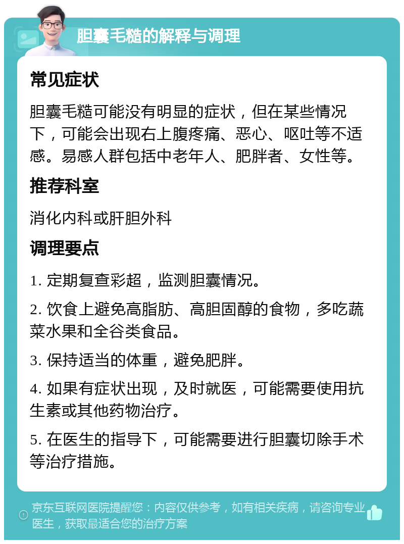 胆囊毛糙的解释与调理 常见症状 胆囊毛糙可能没有明显的症状，但在某些情况下，可能会出现右上腹疼痛、恶心、呕吐等不适感。易感人群包括中老年人、肥胖者、女性等。 推荐科室 消化内科或肝胆外科 调理要点 1. 定期复查彩超，监测胆囊情况。 2. 饮食上避免高脂肪、高胆固醇的食物，多吃蔬菜水果和全谷类食品。 3. 保持适当的体重，避免肥胖。 4. 如果有症状出现，及时就医，可能需要使用抗生素或其他药物治疗。 5. 在医生的指导下，可能需要进行胆囊切除手术等治疗措施。