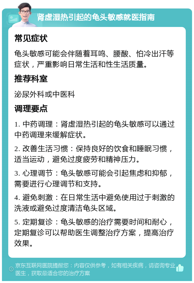 肾虚湿热引起的龟头敏感就医指南 常见症状 龟头敏感可能会伴随着耳鸣、腰酸、怕冷出汗等症状，严重影响日常生活和性生活质量。 推荐科室 泌尿外科或中医科 调理要点 1. 中药调理：肾虚湿热引起的龟头敏感可以通过中药调理来缓解症状。 2. 改善生活习惯：保持良好的饮食和睡眠习惯，适当运动，避免过度疲劳和精神压力。 3. 心理调节：龟头敏感可能会引起焦虑和抑郁，需要进行心理调节和支持。 4. 避免刺激：在日常生活中避免使用过于刺激的洗液或避免过度清洁龟头区域。 5. 定期复诊：龟头敏感的治疗需要时间和耐心，定期复诊可以帮助医生调整治疗方案，提高治疗效果。