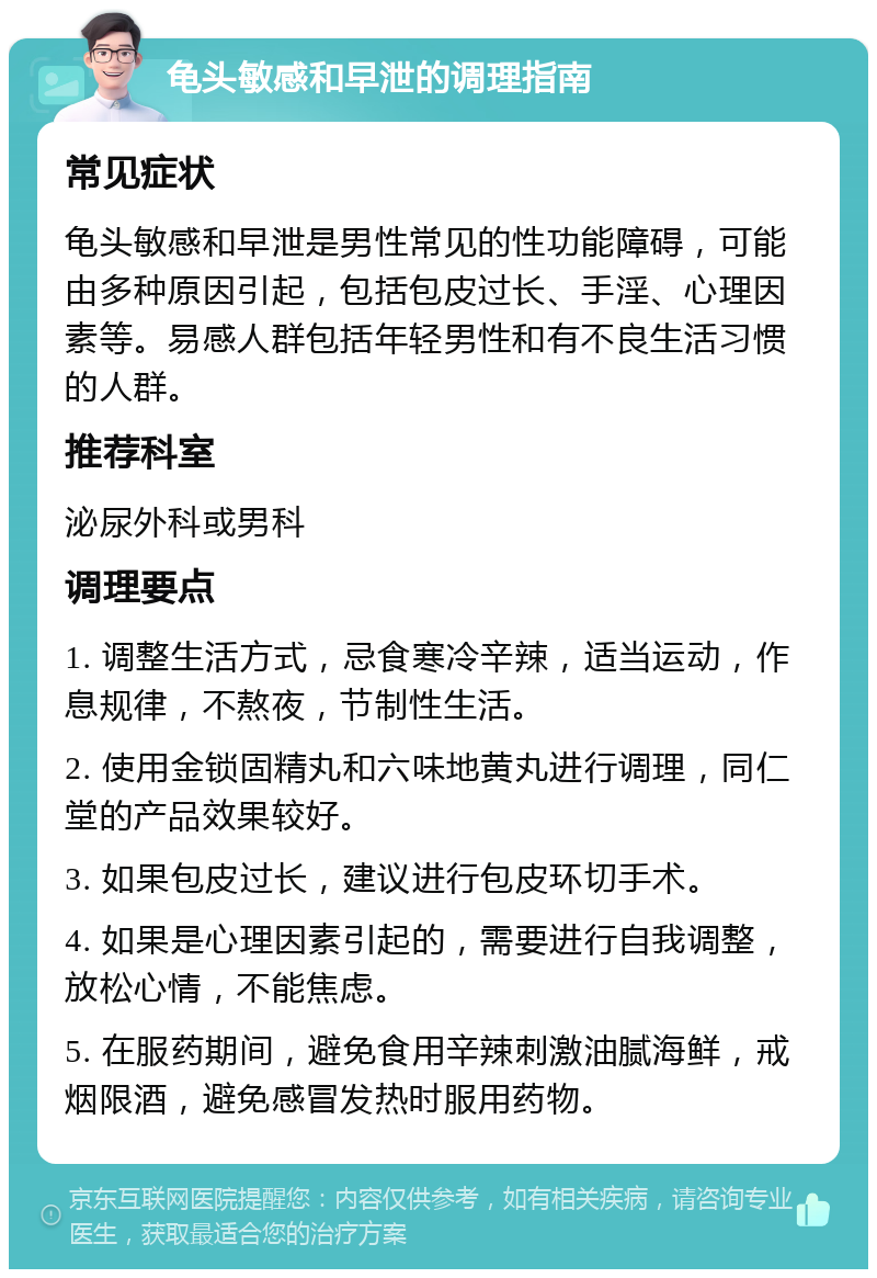 龟头敏感和早泄的调理指南 常见症状 龟头敏感和早泄是男性常见的性功能障碍，可能由多种原因引起，包括包皮过长、手淫、心理因素等。易感人群包括年轻男性和有不良生活习惯的人群。 推荐科室 泌尿外科或男科 调理要点 1. 调整生活方式，忌食寒冷辛辣，适当运动，作息规律，不熬夜，节制性生活。 2. 使用金锁固精丸和六味地黄丸进行调理，同仁堂的产品效果较好。 3. 如果包皮过长，建议进行包皮环切手术。 4. 如果是心理因素引起的，需要进行自我调整，放松心情，不能焦虑。 5. 在服药期间，避免食用辛辣刺激油腻海鲜，戒烟限酒，避免感冒发热时服用药物。