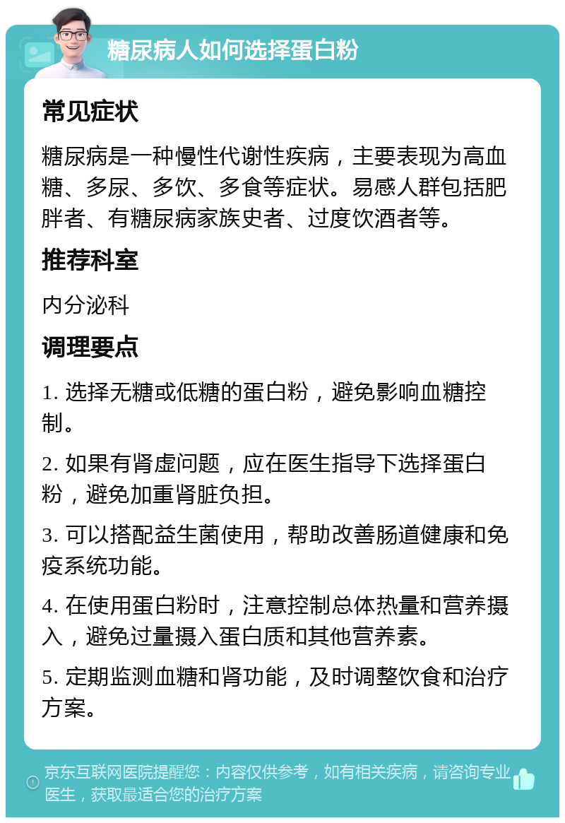 糖尿病人如何选择蛋白粉 常见症状 糖尿病是一种慢性代谢性疾病，主要表现为高血糖、多尿、多饮、多食等症状。易感人群包括肥胖者、有糖尿病家族史者、过度饮酒者等。 推荐科室 内分泌科 调理要点 1. 选择无糖或低糖的蛋白粉，避免影响血糖控制。 2. 如果有肾虚问题，应在医生指导下选择蛋白粉，避免加重肾脏负担。 3. 可以搭配益生菌使用，帮助改善肠道健康和免疫系统功能。 4. 在使用蛋白粉时，注意控制总体热量和营养摄入，避免过量摄入蛋白质和其他营养素。 5. 定期监测血糖和肾功能，及时调整饮食和治疗方案。