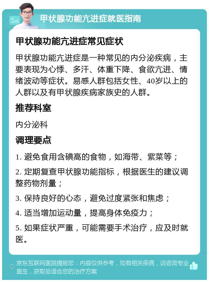 甲状腺功能亢进症就医指南 甲状腺功能亢进症常见症状 甲状腺功能亢进症是一种常见的内分泌疾病，主要表现为心悸、多汗、体重下降、食欲亢进、情绪波动等症状。易感人群包括女性、40岁以上的人群以及有甲状腺疾病家族史的人群。 推荐科室 内分泌科 调理要点 1. 避免食用含碘高的食物，如海带、紫菜等； 2. 定期复查甲状腺功能指标，根据医生的建议调整药物剂量； 3. 保持良好的心态，避免过度紧张和焦虑； 4. 适当增加运动量，提高身体免疫力； 5. 如果症状严重，可能需要手术治疗，应及时就医。