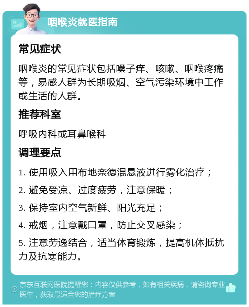 咽喉炎就医指南 常见症状 咽喉炎的常见症状包括嗓子痒、咳嗽、咽喉疼痛等，易感人群为长期吸烟、空气污染环境中工作或生活的人群。 推荐科室 呼吸内科或耳鼻喉科 调理要点 1. 使用吸入用布地奈德混悬液进行雾化治疗； 2. 避免受凉、过度疲劳，注意保暖； 3. 保持室内空气新鲜、阳光充足； 4. 戒烟，注意戴口罩，防止交叉感染； 5. 注意劳逸结合，适当体育锻炼，提高机体抵抗力及抗寒能力。