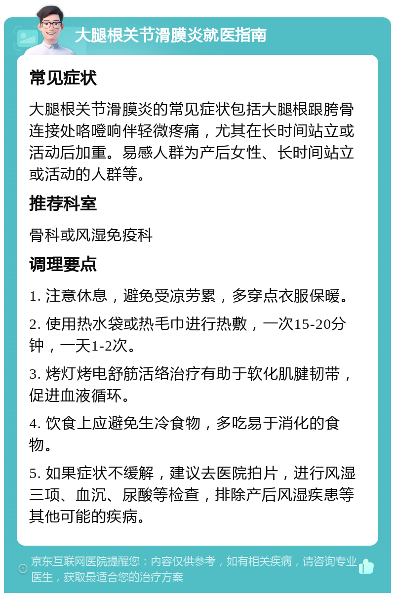 大腿根关节滑膜炎就医指南 常见症状 大腿根关节滑膜炎的常见症状包括大腿根跟胯骨连接处咯噔响伴轻微疼痛，尤其在长时间站立或活动后加重。易感人群为产后女性、长时间站立或活动的人群等。 推荐科室 骨科或风湿免疫科 调理要点 1. 注意休息，避免受凉劳累，多穿点衣服保暖。 2. 使用热水袋或热毛巾进行热敷，一次15-20分钟，一天1-2次。 3. 烤灯烤电舒筋活络治疗有助于软化肌腱韧带，促进血液循环。 4. 饮食上应避免生冷食物，多吃易于消化的食物。 5. 如果症状不缓解，建议去医院拍片，进行风湿三项、血沉、尿酸等检查，排除产后风湿疾患等其他可能的疾病。