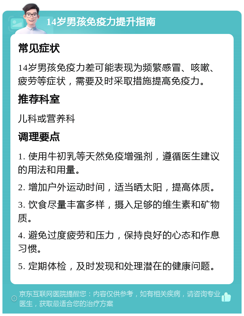 14岁男孩免疫力提升指南 常见症状 14岁男孩免疫力差可能表现为频繁感冒、咳嗽、疲劳等症状，需要及时采取措施提高免疫力。 推荐科室 儿科或营养科 调理要点 1. 使用牛初乳等天然免疫增强剂，遵循医生建议的用法和用量。 2. 增加户外运动时间，适当晒太阳，提高体质。 3. 饮食尽量丰富多样，摄入足够的维生素和矿物质。 4. 避免过度疲劳和压力，保持良好的心态和作息习惯。 5. 定期体检，及时发现和处理潜在的健康问题。